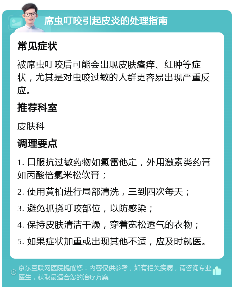 席虫叮咬引起皮炎的处理指南 常见症状 被席虫叮咬后可能会出现皮肤瘙痒、红肿等症状，尤其是对虫咬过敏的人群更容易出现严重反应。 推荐科室 皮肤科 调理要点 1. 口服抗过敏药物如氯雷他定，外用激素类药膏如丙酸倍氯米松软膏； 2. 使用黄柏进行局部清洗，三到四次每天； 3. 避免抓挠叮咬部位，以防感染； 4. 保持皮肤清洁干燥，穿着宽松透气的衣物； 5. 如果症状加重或出现其他不适，应及时就医。