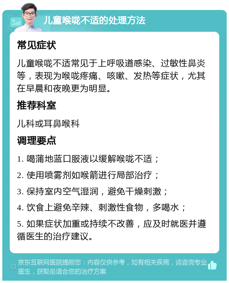 儿童喉咙不适的处理方法 常见症状 儿童喉咙不适常见于上呼吸道感染、过敏性鼻炎等，表现为喉咙疼痛、咳嗽、发热等症状，尤其在早晨和夜晚更为明显。 推荐科室 儿科或耳鼻喉科 调理要点 1. 喝蒲地蓝口服液以缓解喉咙不适； 2. 使用喷雾剂如喉箭进行局部治疗； 3. 保持室内空气湿润，避免干燥刺激； 4. 饮食上避免辛辣、刺激性食物，多喝水； 5. 如果症状加重或持续不改善，应及时就医并遵循医生的治疗建议。