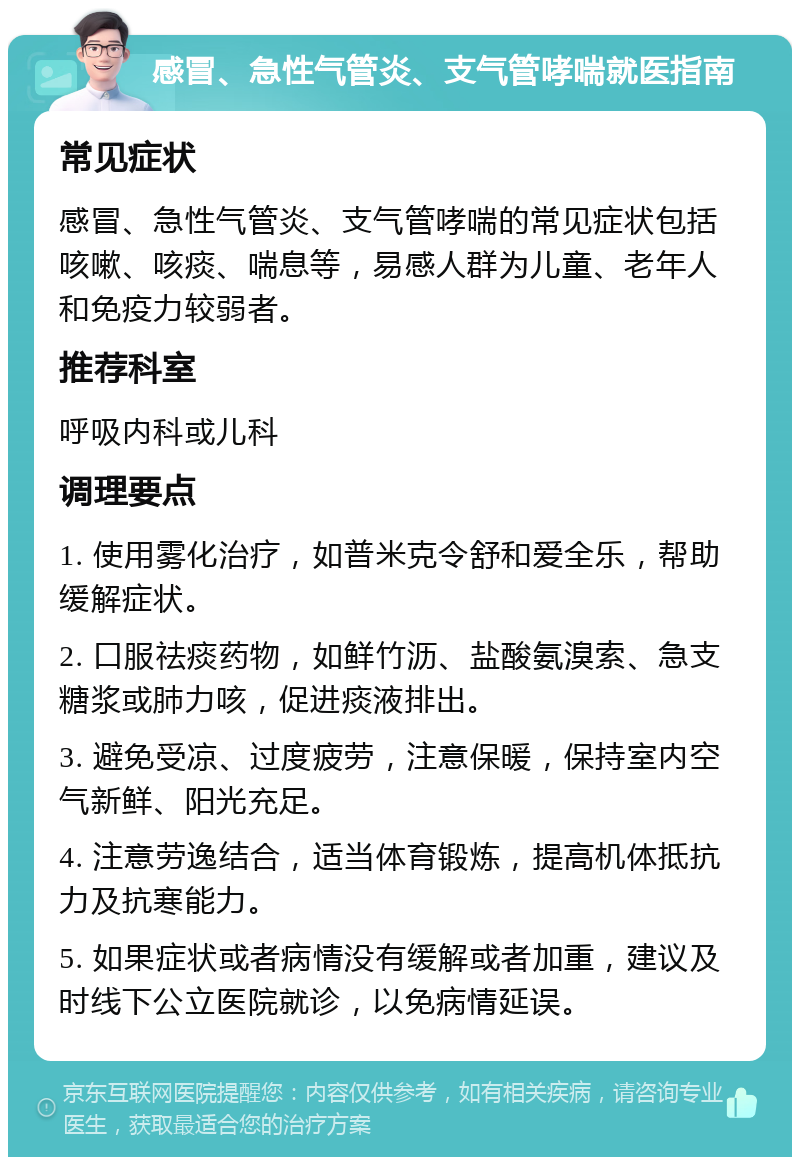 感冒、急性气管炎、支气管哮喘就医指南 常见症状 感冒、急性气管炎、支气管哮喘的常见症状包括咳嗽、咳痰、喘息等，易感人群为儿童、老年人和免疫力较弱者。 推荐科室 呼吸内科或儿科 调理要点 1. 使用雾化治疗，如普米克令舒和爱全乐，帮助缓解症状。 2. 口服祛痰药物，如鲜竹沥、盐酸氨溴索、急支糖浆或肺力咳，促进痰液排出。 3. 避免受凉、过度疲劳，注意保暖，保持室内空气新鲜、阳光充足。 4. 注意劳逸结合，适当体育锻炼，提高机体抵抗力及抗寒能力。 5. 如果症状或者病情没有缓解或者加重，建议及时线下公立医院就诊，以免病情延误。