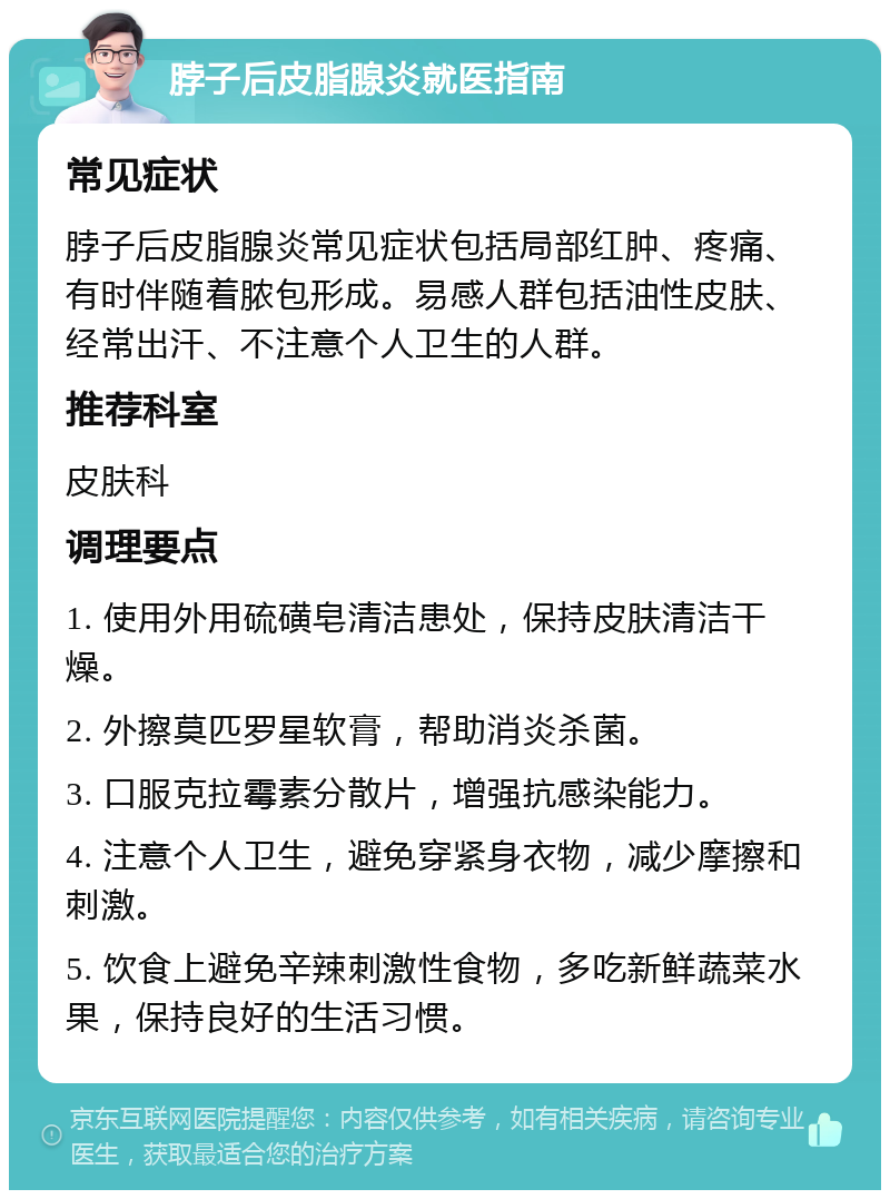 脖子后皮脂腺炎就医指南 常见症状 脖子后皮脂腺炎常见症状包括局部红肿、疼痛、有时伴随着脓包形成。易感人群包括油性皮肤、经常出汗、不注意个人卫生的人群。 推荐科室 皮肤科 调理要点 1. 使用外用硫磺皂清洁患处，保持皮肤清洁干燥。 2. 外擦莫匹罗星软膏，帮助消炎杀菌。 3. 口服克拉霉素分散片，增强抗感染能力。 4. 注意个人卫生，避免穿紧身衣物，减少摩擦和刺激。 5. 饮食上避免辛辣刺激性食物，多吃新鲜蔬菜水果，保持良好的生活习惯。