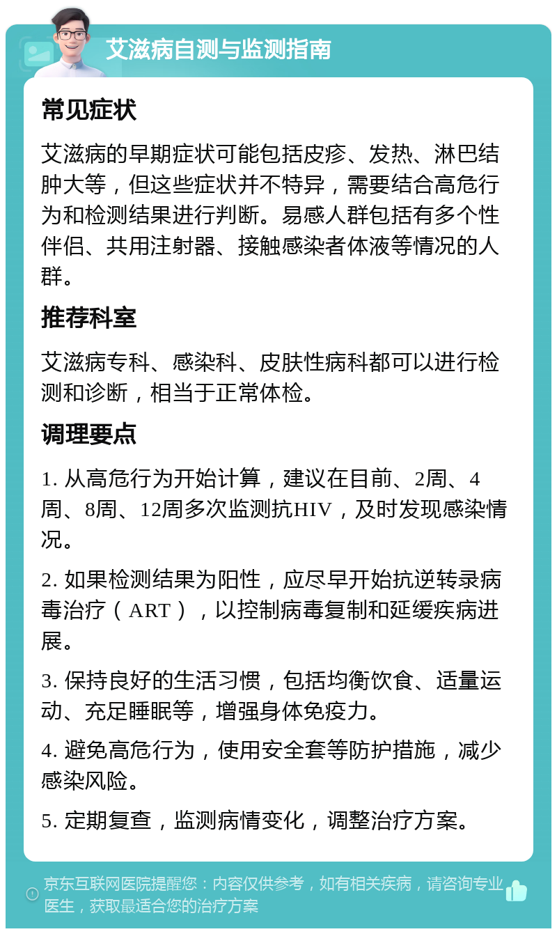 艾滋病自测与监测指南 常见症状 艾滋病的早期症状可能包括皮疹、发热、淋巴结肿大等，但这些症状并不特异，需要结合高危行为和检测结果进行判断。易感人群包括有多个性伴侣、共用注射器、接触感染者体液等情况的人群。 推荐科室 艾滋病专科、感染科、皮肤性病科都可以进行检测和诊断，相当于正常体检。 调理要点 1. 从高危行为开始计算，建议在目前、2周、4周、8周、12周多次监测抗HIV，及时发现感染情况。 2. 如果检测结果为阳性，应尽早开始抗逆转录病毒治疗（ART），以控制病毒复制和延缓疾病进展。 3. 保持良好的生活习惯，包括均衡饮食、适量运动、充足睡眠等，增强身体免疫力。 4. 避免高危行为，使用安全套等防护措施，减少感染风险。 5. 定期复查，监测病情变化，调整治疗方案。