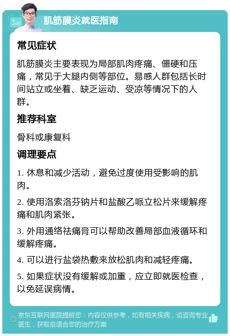 肌筋膜炎就医指南 常见症状 肌筋膜炎主要表现为局部肌肉疼痛、僵硬和压痛，常见于大腿内侧等部位。易感人群包括长时间站立或坐着、缺乏运动、受凉等情况下的人群。 推荐科室 骨科或康复科 调理要点 1. 休息和减少活动，避免过度使用受影响的肌肉。 2. 使用洛索洛芬钠片和盐酸乙哌立松片来缓解疼痛和肌肉紧张。 3. 外用通络祛痛膏可以帮助改善局部血液循环和缓解疼痛。 4. 可以进行盐袋热敷来放松肌肉和减轻疼痛。 5. 如果症状没有缓解或加重，应立即就医检查，以免延误病情。