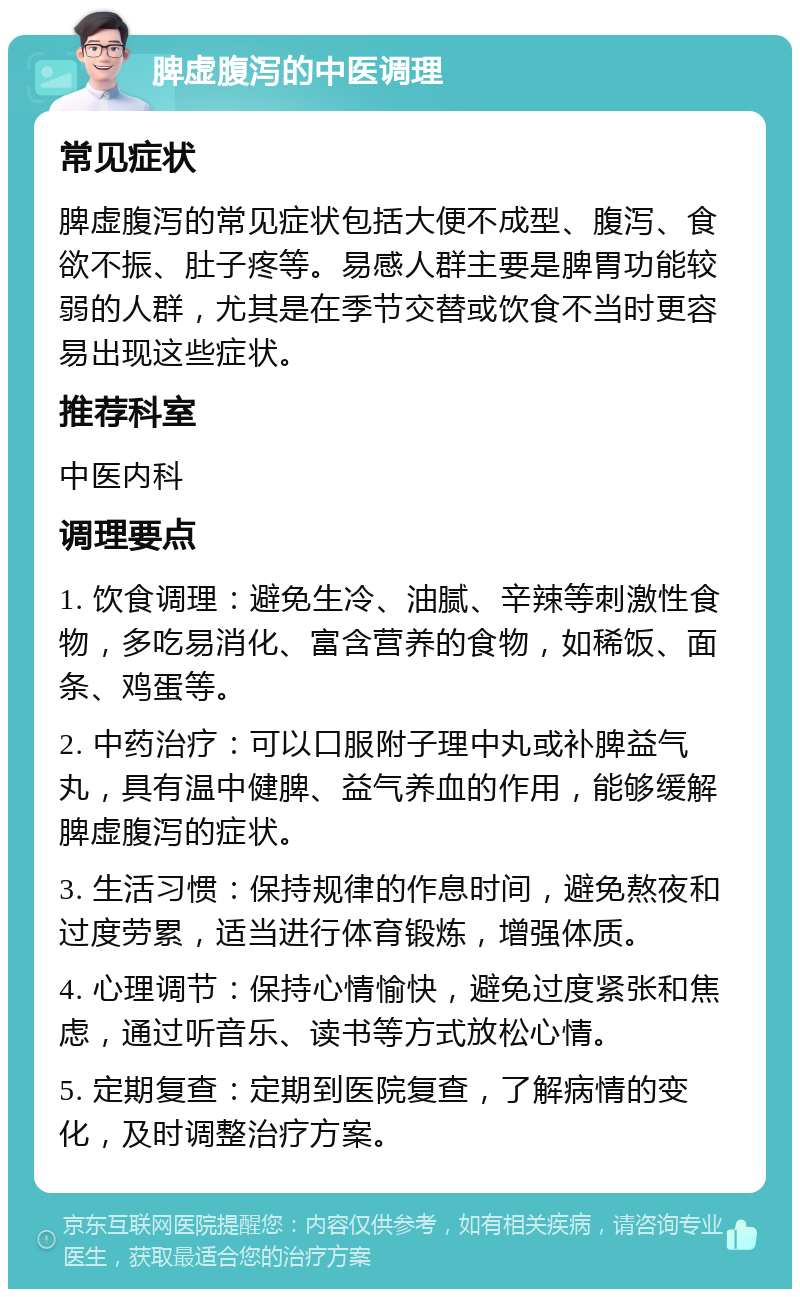 脾虚腹泻的中医调理 常见症状 脾虚腹泻的常见症状包括大便不成型、腹泻、食欲不振、肚子疼等。易感人群主要是脾胃功能较弱的人群，尤其是在季节交替或饮食不当时更容易出现这些症状。 推荐科室 中医内科 调理要点 1. 饮食调理：避免生冷、油腻、辛辣等刺激性食物，多吃易消化、富含营养的食物，如稀饭、面条、鸡蛋等。 2. 中药治疗：可以口服附子理中丸或补脾益气丸，具有温中健脾、益气养血的作用，能够缓解脾虚腹泻的症状。 3. 生活习惯：保持规律的作息时间，避免熬夜和过度劳累，适当进行体育锻炼，增强体质。 4. 心理调节：保持心情愉快，避免过度紧张和焦虑，通过听音乐、读书等方式放松心情。 5. 定期复查：定期到医院复查，了解病情的变化，及时调整治疗方案。