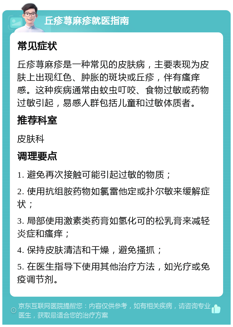 丘疹荨麻疹就医指南 常见症状 丘疹荨麻疹是一种常见的皮肤病，主要表现为皮肤上出现红色、肿胀的斑块或丘疹，伴有瘙痒感。这种疾病通常由蚊虫叮咬、食物过敏或药物过敏引起，易感人群包括儿童和过敏体质者。 推荐科室 皮肤科 调理要点 1. 避免再次接触可能引起过敏的物质； 2. 使用抗组胺药物如氯雷他定或扑尔敏来缓解症状； 3. 局部使用激素类药膏如氢化可的松乳膏来减轻炎症和瘙痒； 4. 保持皮肤清洁和干燥，避免搔抓； 5. 在医生指导下使用其他治疗方法，如光疗或免疫调节剂。