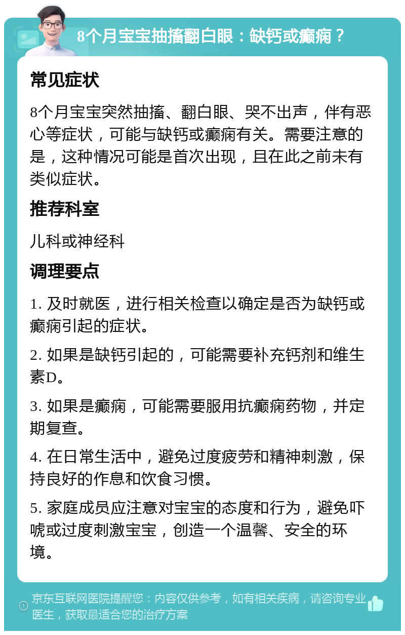 8个月宝宝抽搐翻白眼：缺钙或癫痫？ 常见症状 8个月宝宝突然抽搐、翻白眼、哭不出声，伴有恶心等症状，可能与缺钙或癫痫有关。需要注意的是，这种情况可能是首次出现，且在此之前未有类似症状。 推荐科室 儿科或神经科 调理要点 1. 及时就医，进行相关检查以确定是否为缺钙或癫痫引起的症状。 2. 如果是缺钙引起的，可能需要补充钙剂和维生素D。 3. 如果是癫痫，可能需要服用抗癫痫药物，并定期复查。 4. 在日常生活中，避免过度疲劳和精神刺激，保持良好的作息和饮食习惯。 5. 家庭成员应注意对宝宝的态度和行为，避免吓唬或过度刺激宝宝，创造一个温馨、安全的环境。