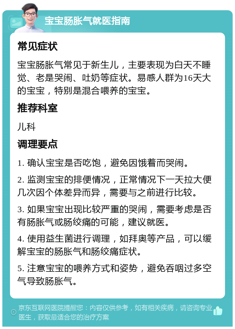 宝宝肠胀气就医指南 常见症状 宝宝肠胀气常见于新生儿，主要表现为白天不睡觉、老是哭闹、吐奶等症状。易感人群为16天大的宝宝，特别是混合喂养的宝宝。 推荐科室 儿科 调理要点 1. 确认宝宝是否吃饱，避免因饿着而哭闹。 2. 监测宝宝的排便情况，正常情况下一天拉大便几次因个体差异而异，需要与之前进行比较。 3. 如果宝宝出现比较严重的哭闹，需要考虑是否有肠胀气或肠绞痛的可能，建议就医。 4. 使用益生菌进行调理，如拜奥等产品，可以缓解宝宝的肠胀气和肠绞痛症状。 5. 注意宝宝的喂养方式和姿势，避免吞咽过多空气导致肠胀气。