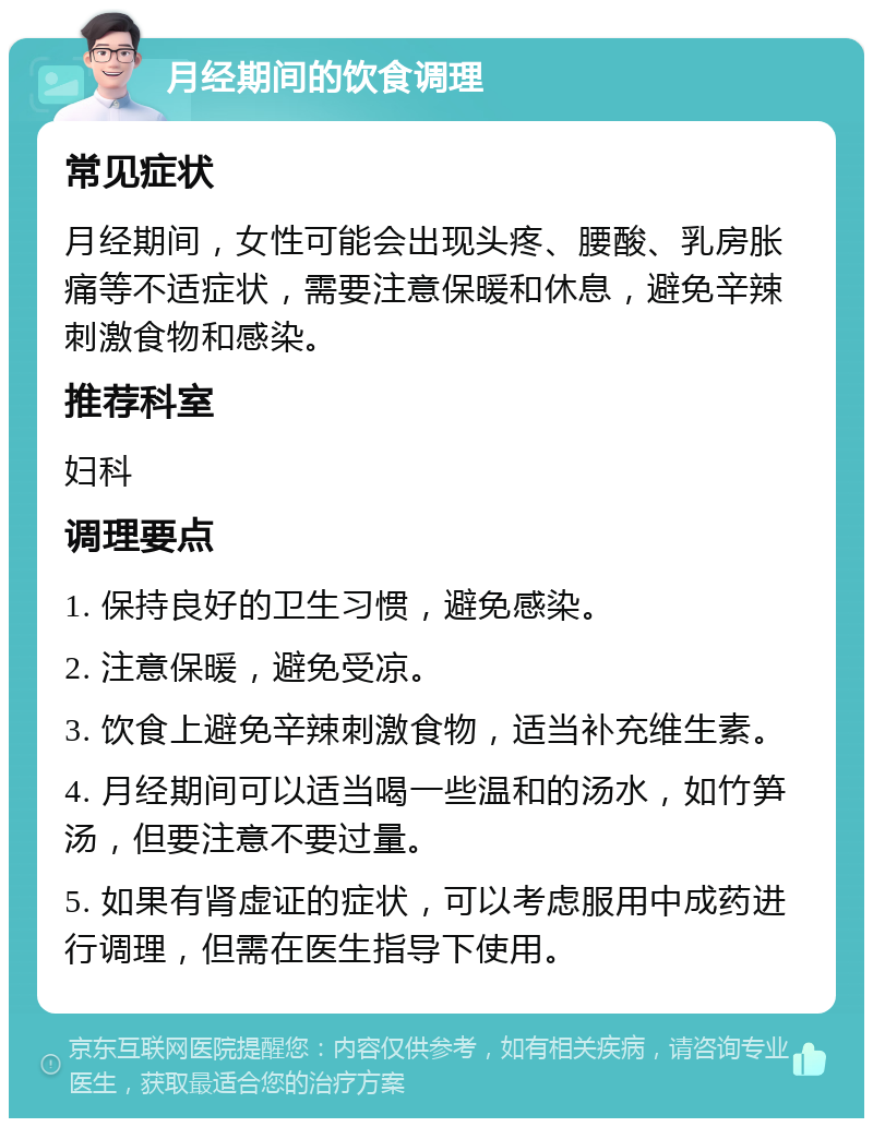 月经期间的饮食调理 常见症状 月经期间，女性可能会出现头疼、腰酸、乳房胀痛等不适症状，需要注意保暖和休息，避免辛辣刺激食物和感染。 推荐科室 妇科 调理要点 1. 保持良好的卫生习惯，避免感染。 2. 注意保暖，避免受凉。 3. 饮食上避免辛辣刺激食物，适当补充维生素。 4. 月经期间可以适当喝一些温和的汤水，如竹笋汤，但要注意不要过量。 5. 如果有肾虚证的症状，可以考虑服用中成药进行调理，但需在医生指导下使用。