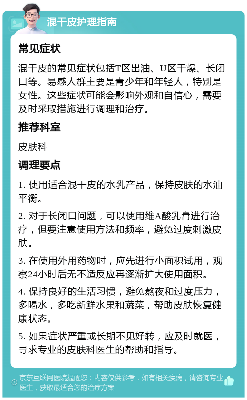 混干皮护理指南 常见症状 混干皮的常见症状包括T区出油、U区干燥、长闭口等。易感人群主要是青少年和年轻人，特别是女性。这些症状可能会影响外观和自信心，需要及时采取措施进行调理和治疗。 推荐科室 皮肤科 调理要点 1. 使用适合混干皮的水乳产品，保持皮肤的水油平衡。 2. 对于长闭口问题，可以使用维A酸乳膏进行治疗，但要注意使用方法和频率，避免过度刺激皮肤。 3. 在使用外用药物时，应先进行小面积试用，观察24小时后无不适反应再逐渐扩大使用面积。 4. 保持良好的生活习惯，避免熬夜和过度压力，多喝水，多吃新鲜水果和蔬菜，帮助皮肤恢复健康状态。 5. 如果症状严重或长期不见好转，应及时就医，寻求专业的皮肤科医生的帮助和指导。