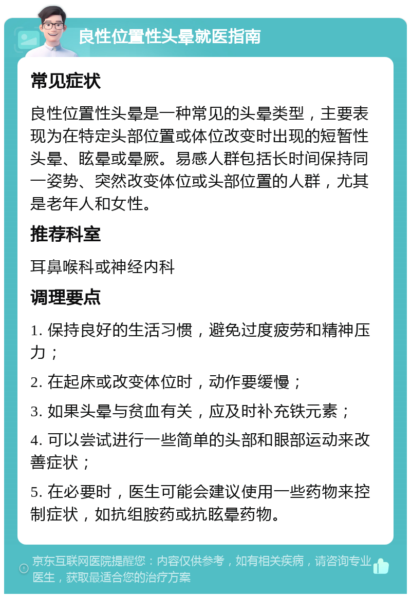 良性位置性头晕就医指南 常见症状 良性位置性头晕是一种常见的头晕类型，主要表现为在特定头部位置或体位改变时出现的短暂性头晕、眩晕或晕厥。易感人群包括长时间保持同一姿势、突然改变体位或头部位置的人群，尤其是老年人和女性。 推荐科室 耳鼻喉科或神经内科 调理要点 1. 保持良好的生活习惯，避免过度疲劳和精神压力； 2. 在起床或改变体位时，动作要缓慢； 3. 如果头晕与贫血有关，应及时补充铁元素； 4. 可以尝试进行一些简单的头部和眼部运动来改善症状； 5. 在必要时，医生可能会建议使用一些药物来控制症状，如抗组胺药或抗眩晕药物。