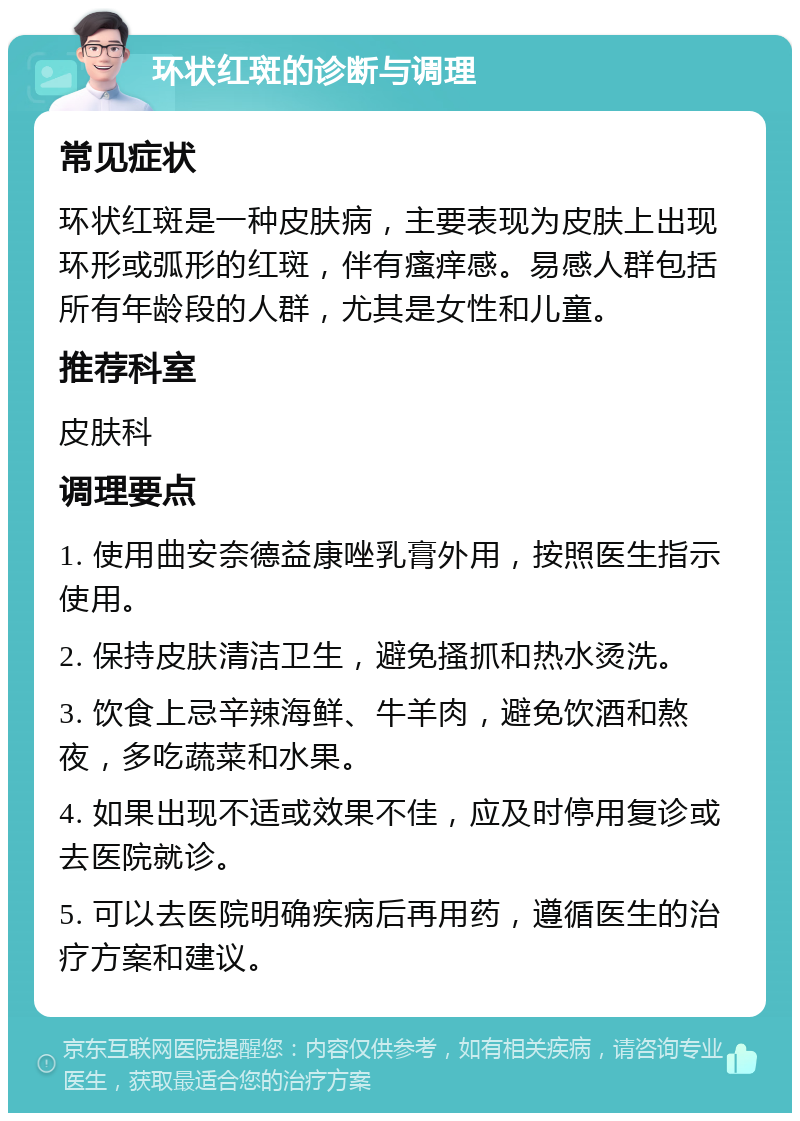 环状红斑的诊断与调理 常见症状 环状红斑是一种皮肤病，主要表现为皮肤上出现环形或弧形的红斑，伴有瘙痒感。易感人群包括所有年龄段的人群，尤其是女性和儿童。 推荐科室 皮肤科 调理要点 1. 使用曲安奈德益康唑乳膏外用，按照医生指示使用。 2. 保持皮肤清洁卫生，避免搔抓和热水烫洗。 3. 饮食上忌辛辣海鲜、牛羊肉，避免饮酒和熬夜，多吃蔬菜和水果。 4. 如果出现不适或效果不佳，应及时停用复诊或去医院就诊。 5. 可以去医院明确疾病后再用药，遵循医生的治疗方案和建议。