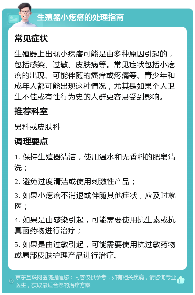 生殖器小疙瘩的处理指南 常见症状 生殖器上出现小疙瘩可能是由多种原因引起的，包括感染、过敏、皮肤病等。常见症状包括小疙瘩的出现、可能伴随的瘙痒或疼痛等。青少年和成年人都可能出现这种情况，尤其是如果个人卫生不佳或有性行为史的人群更容易受到影响。 推荐科室 男科或皮肤科 调理要点 1. 保持生殖器清洁，使用温水和无香料的肥皂清洗； 2. 避免过度清洁或使用刺激性产品； 3. 如果小疙瘩不消退或伴随其他症状，应及时就医； 4. 如果是由感染引起，可能需要使用抗生素或抗真菌药物进行治疗； 5. 如果是由过敏引起，可能需要使用抗过敏药物或局部皮肤护理产品进行治疗。