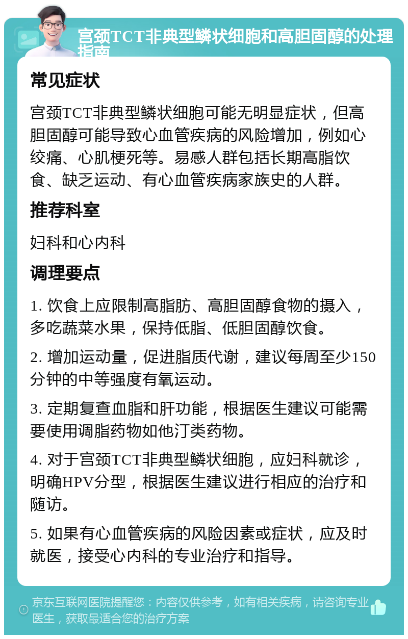 宫颈TCT非典型鳞状细胞和高胆固醇的处理指南 常见症状 宫颈TCT非典型鳞状细胞可能无明显症状，但高胆固醇可能导致心血管疾病的风险增加，例如心绞痛、心肌梗死等。易感人群包括长期高脂饮食、缺乏运动、有心血管疾病家族史的人群。 推荐科室 妇科和心内科 调理要点 1. 饮食上应限制高脂肪、高胆固醇食物的摄入，多吃蔬菜水果，保持低脂、低胆固醇饮食。 2. 增加运动量，促进脂质代谢，建议每周至少150分钟的中等强度有氧运动。 3. 定期复查血脂和肝功能，根据医生建议可能需要使用调脂药物如他汀类药物。 4. 对于宫颈TCT非典型鳞状细胞，应妇科就诊，明确HPV分型，根据医生建议进行相应的治疗和随访。 5. 如果有心血管疾病的风险因素或症状，应及时就医，接受心内科的专业治疗和指导。