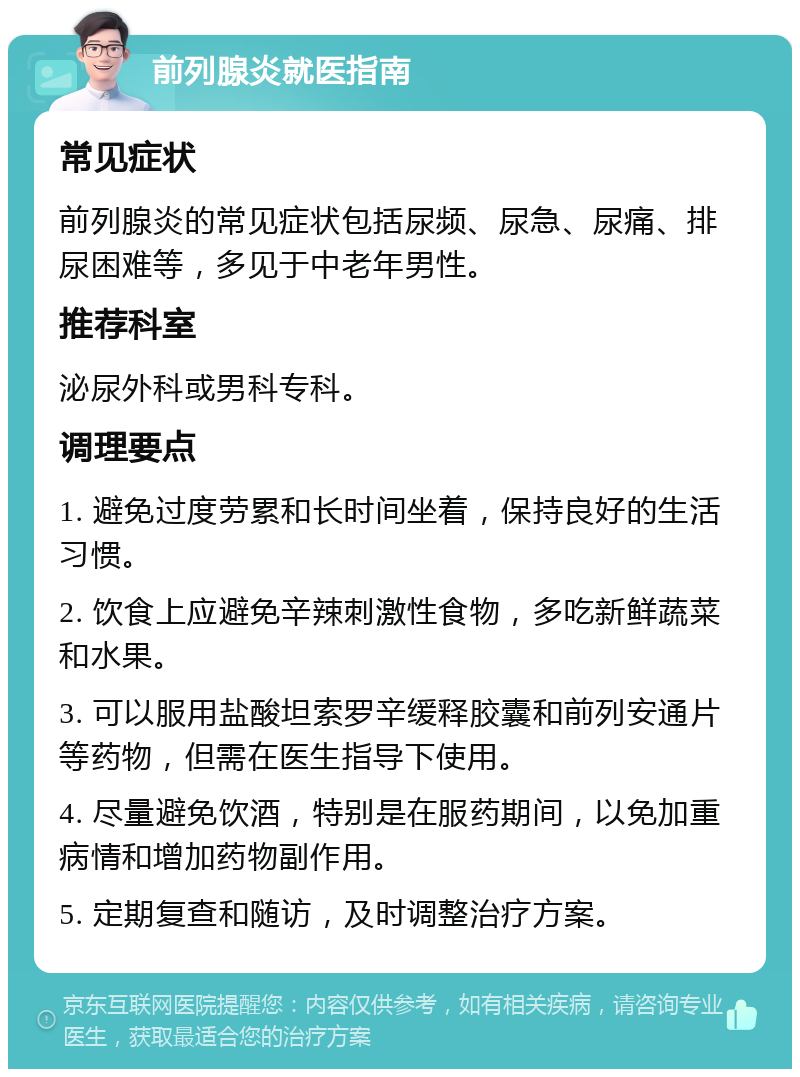 前列腺炎就医指南 常见症状 前列腺炎的常见症状包括尿频、尿急、尿痛、排尿困难等，多见于中老年男性。 推荐科室 泌尿外科或男科专科。 调理要点 1. 避免过度劳累和长时间坐着，保持良好的生活习惯。 2. 饮食上应避免辛辣刺激性食物，多吃新鲜蔬菜和水果。 3. 可以服用盐酸坦索罗辛缓释胶囊和前列安通片等药物，但需在医生指导下使用。 4. 尽量避免饮酒，特别是在服药期间，以免加重病情和增加药物副作用。 5. 定期复查和随访，及时调整治疗方案。