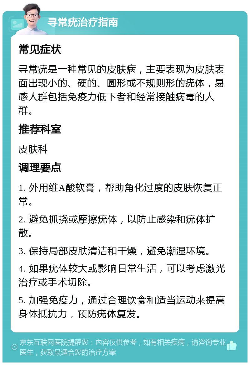 寻常疣治疗指南 常见症状 寻常疣是一种常见的皮肤病，主要表现为皮肤表面出现小的、硬的、圆形或不规则形的疣体，易感人群包括免疫力低下者和经常接触病毒的人群。 推荐科室 皮肤科 调理要点 1. 外用维A酸软膏，帮助角化过度的皮肤恢复正常。 2. 避免抓挠或摩擦疣体，以防止感染和疣体扩散。 3. 保持局部皮肤清洁和干燥，避免潮湿环境。 4. 如果疣体较大或影响日常生活，可以考虑激光治疗或手术切除。 5. 加强免疫力，通过合理饮食和适当运动来提高身体抵抗力，预防疣体复发。