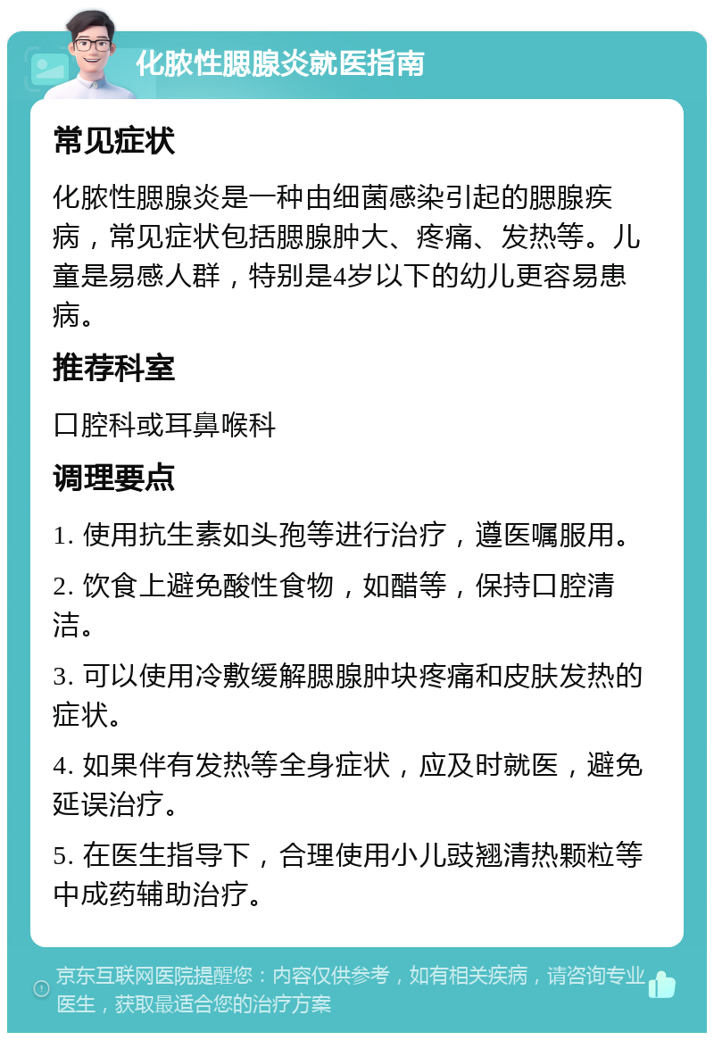 化脓性腮腺炎就医指南 常见症状 化脓性腮腺炎是一种由细菌感染引起的腮腺疾病，常见症状包括腮腺肿大、疼痛、发热等。儿童是易感人群，特别是4岁以下的幼儿更容易患病。 推荐科室 口腔科或耳鼻喉科 调理要点 1. 使用抗生素如头孢等进行治疗，遵医嘱服用。 2. 饮食上避免酸性食物，如醋等，保持口腔清洁。 3. 可以使用冷敷缓解腮腺肿块疼痛和皮肤发热的症状。 4. 如果伴有发热等全身症状，应及时就医，避免延误治疗。 5. 在医生指导下，合理使用小儿豉翘清热颗粒等中成药辅助治疗。