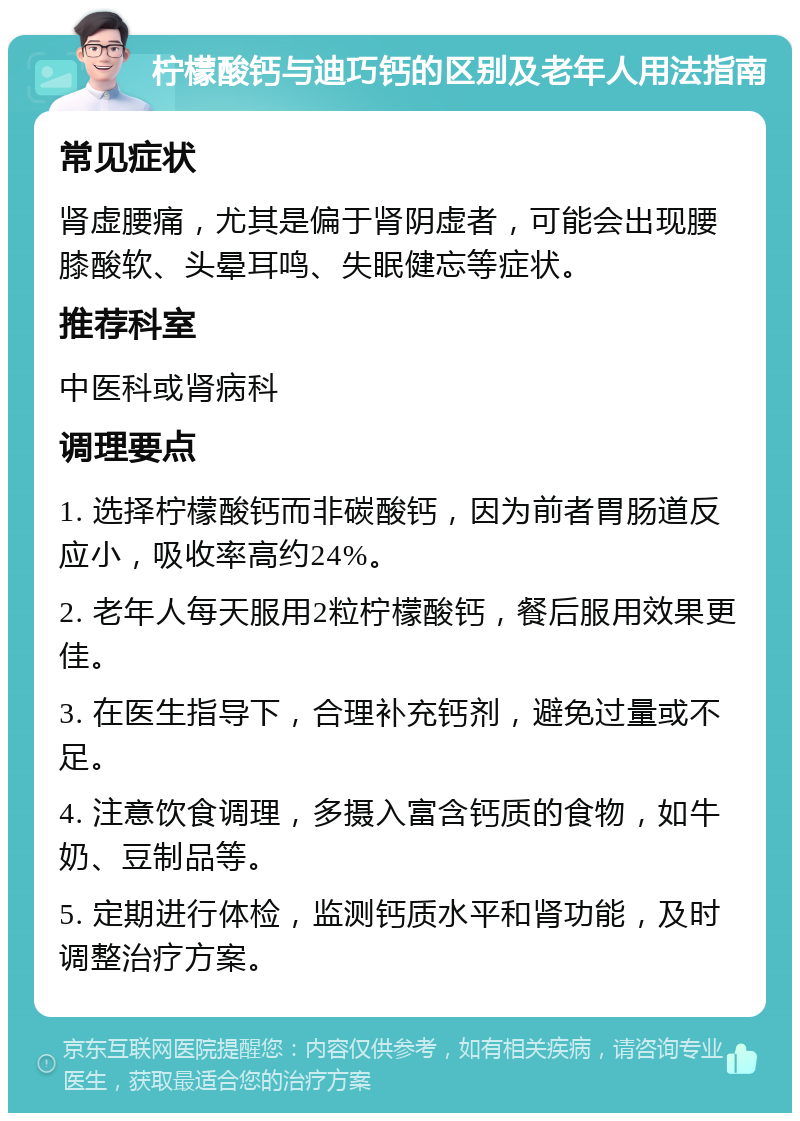 柠檬酸钙与迪巧钙的区别及老年人用法指南 常见症状 肾虚腰痛，尤其是偏于肾阴虚者，可能会出现腰膝酸软、头晕耳鸣、失眠健忘等症状。 推荐科室 中医科或肾病科 调理要点 1. 选择柠檬酸钙而非碳酸钙，因为前者胃肠道反应小，吸收率高约24%。 2. 老年人每天服用2粒柠檬酸钙，餐后服用效果更佳。 3. 在医生指导下，合理补充钙剂，避免过量或不足。 4. 注意饮食调理，多摄入富含钙质的食物，如牛奶、豆制品等。 5. 定期进行体检，监测钙质水平和肾功能，及时调整治疗方案。