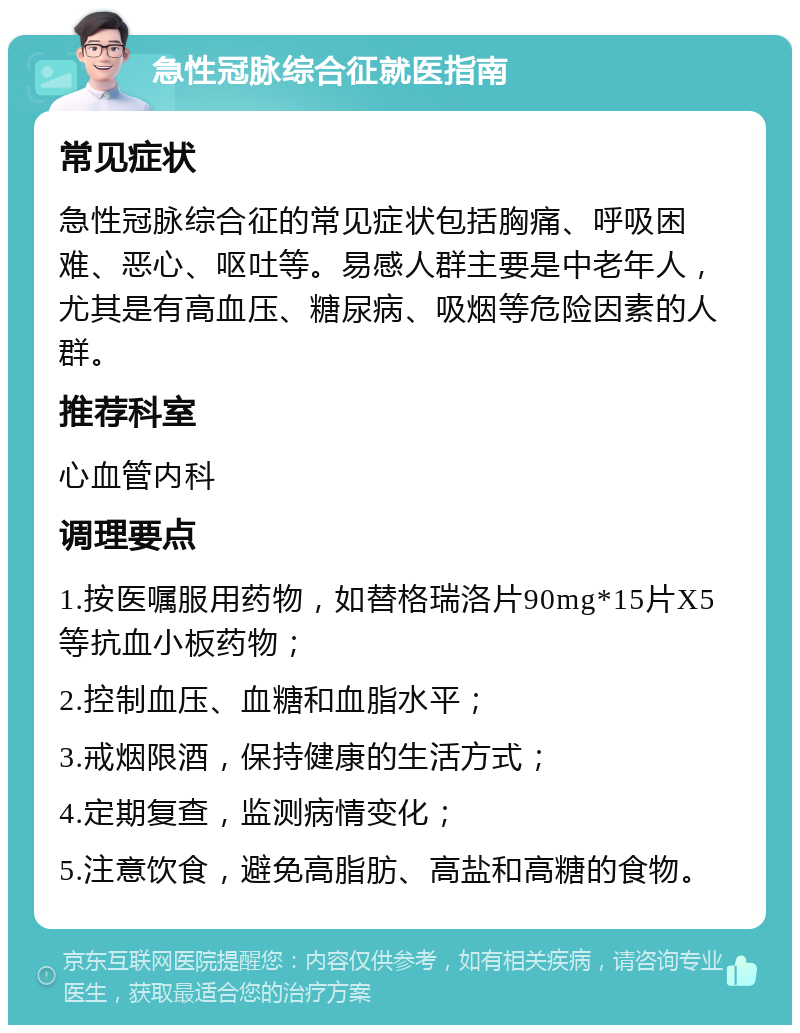 急性冠脉综合征就医指南 常见症状 急性冠脉综合征的常见症状包括胸痛、呼吸困难、恶心、呕吐等。易感人群主要是中老年人，尤其是有高血压、糖尿病、吸烟等危险因素的人群。 推荐科室 心血管内科 调理要点 1.按医嘱服用药物，如替格瑞洛片90mg*15片X5等抗血小板药物； 2.控制血压、血糖和血脂水平； 3.戒烟限酒，保持健康的生活方式； 4.定期复查，监测病情变化； 5.注意饮食，避免高脂肪、高盐和高糖的食物。