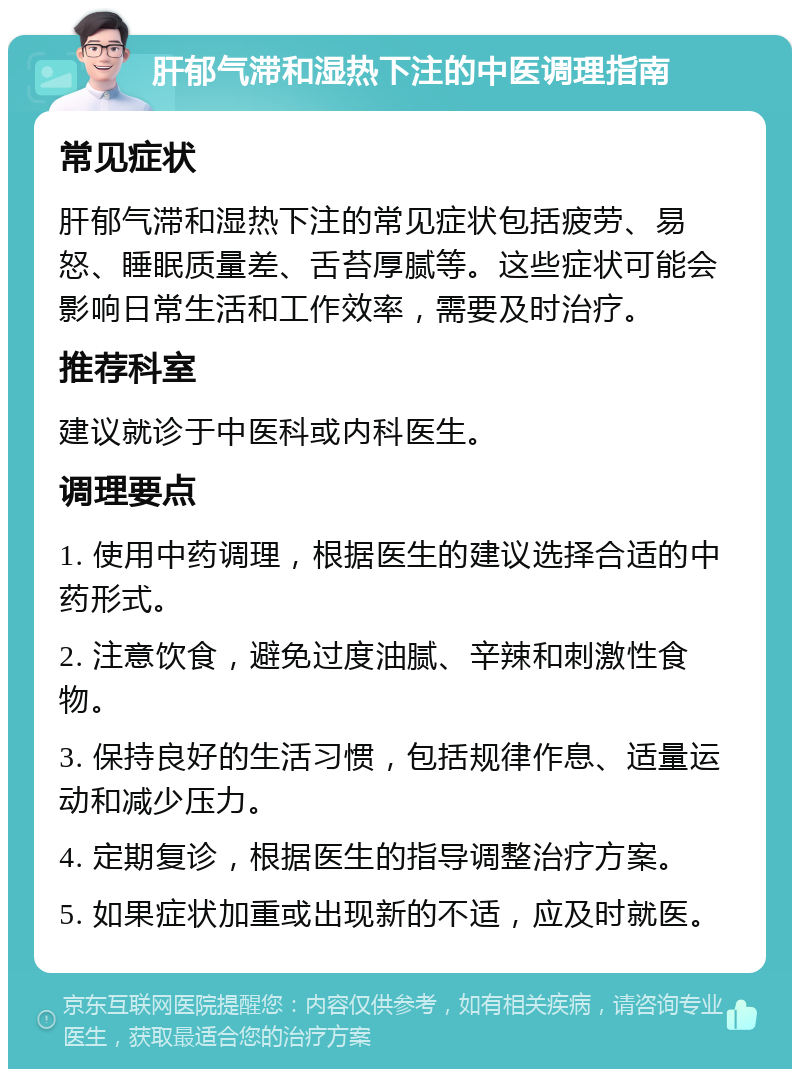 肝郁气滞和湿热下注的中医调理指南 常见症状 肝郁气滞和湿热下注的常见症状包括疲劳、易怒、睡眠质量差、舌苔厚腻等。这些症状可能会影响日常生活和工作效率，需要及时治疗。 推荐科室 建议就诊于中医科或内科医生。 调理要点 1. 使用中药调理，根据医生的建议选择合适的中药形式。 2. 注意饮食，避免过度油腻、辛辣和刺激性食物。 3. 保持良好的生活习惯，包括规律作息、适量运动和减少压力。 4. 定期复诊，根据医生的指导调整治疗方案。 5. 如果症状加重或出现新的不适，应及时就医。