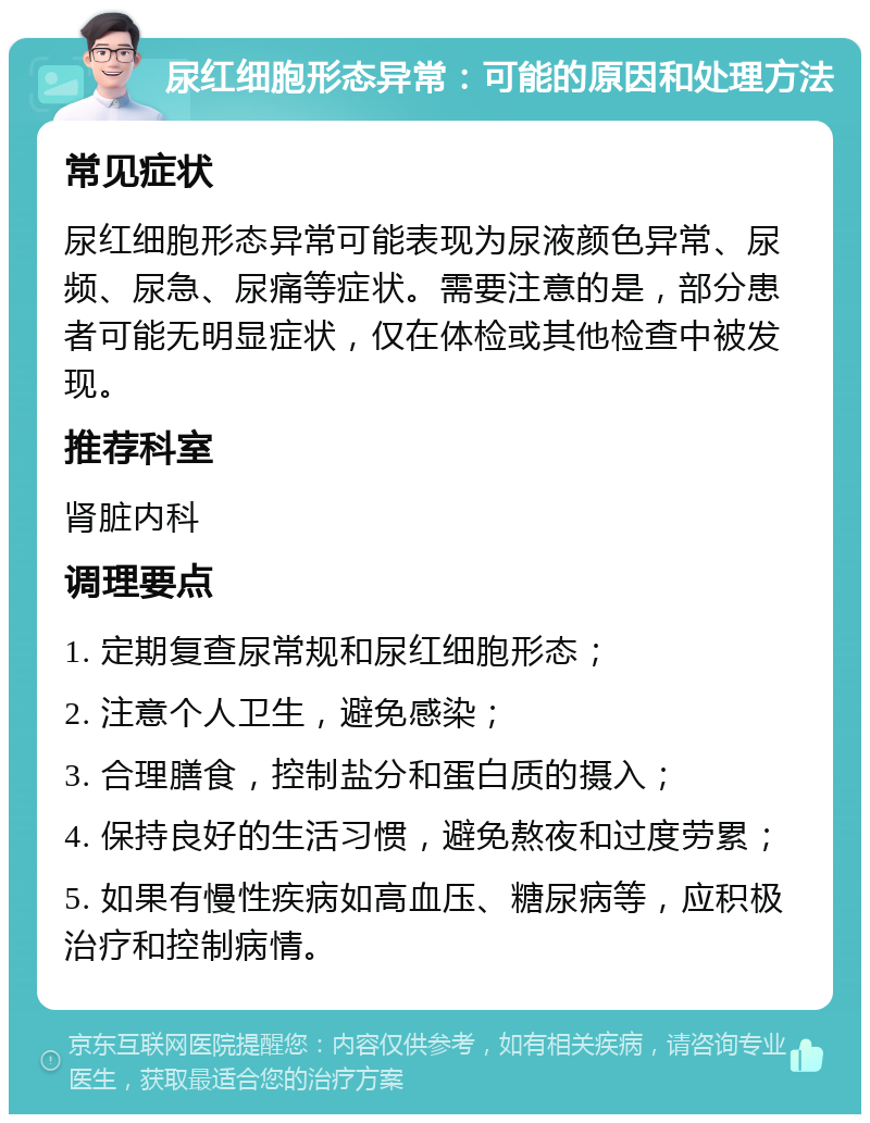 尿红细胞形态异常：可能的原因和处理方法 常见症状 尿红细胞形态异常可能表现为尿液颜色异常、尿频、尿急、尿痛等症状。需要注意的是，部分患者可能无明显症状，仅在体检或其他检查中被发现。 推荐科室 肾脏内科 调理要点 1. 定期复查尿常规和尿红细胞形态； 2. 注意个人卫生，避免感染； 3. 合理膳食，控制盐分和蛋白质的摄入； 4. 保持良好的生活习惯，避免熬夜和过度劳累； 5. 如果有慢性疾病如高血压、糖尿病等，应积极治疗和控制病情。