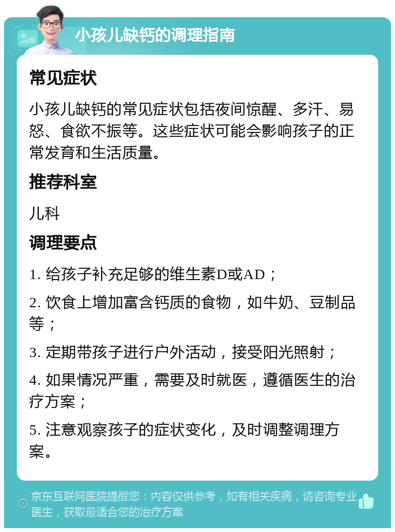 小孩儿缺钙的调理指南 常见症状 小孩儿缺钙的常见症状包括夜间惊醒、多汗、易怒、食欲不振等。这些症状可能会影响孩子的正常发育和生活质量。 推荐科室 儿科 调理要点 1. 给孩子补充足够的维生素D或AD； 2. 饮食上增加富含钙质的食物，如牛奶、豆制品等； 3. 定期带孩子进行户外活动，接受阳光照射； 4. 如果情况严重，需要及时就医，遵循医生的治疗方案； 5. 注意观察孩子的症状变化，及时调整调理方案。