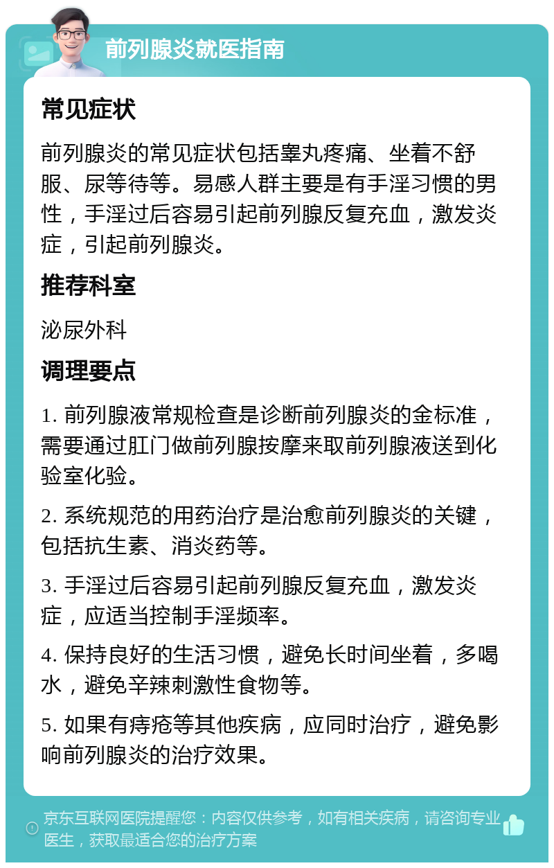 前列腺炎就医指南 常见症状 前列腺炎的常见症状包括睾丸疼痛、坐着不舒服、尿等待等。易感人群主要是有手淫习惯的男性，手淫过后容易引起前列腺反复充血，激发炎症，引起前列腺炎。 推荐科室 泌尿外科 调理要点 1. 前列腺液常规检查是诊断前列腺炎的金标准，需要通过肛门做前列腺按摩来取前列腺液送到化验室化验。 2. 系统规范的用药治疗是治愈前列腺炎的关键，包括抗生素、消炎药等。 3. 手淫过后容易引起前列腺反复充血，激发炎症，应适当控制手淫频率。 4. 保持良好的生活习惯，避免长时间坐着，多喝水，避免辛辣刺激性食物等。 5. 如果有痔疮等其他疾病，应同时治疗，避免影响前列腺炎的治疗效果。