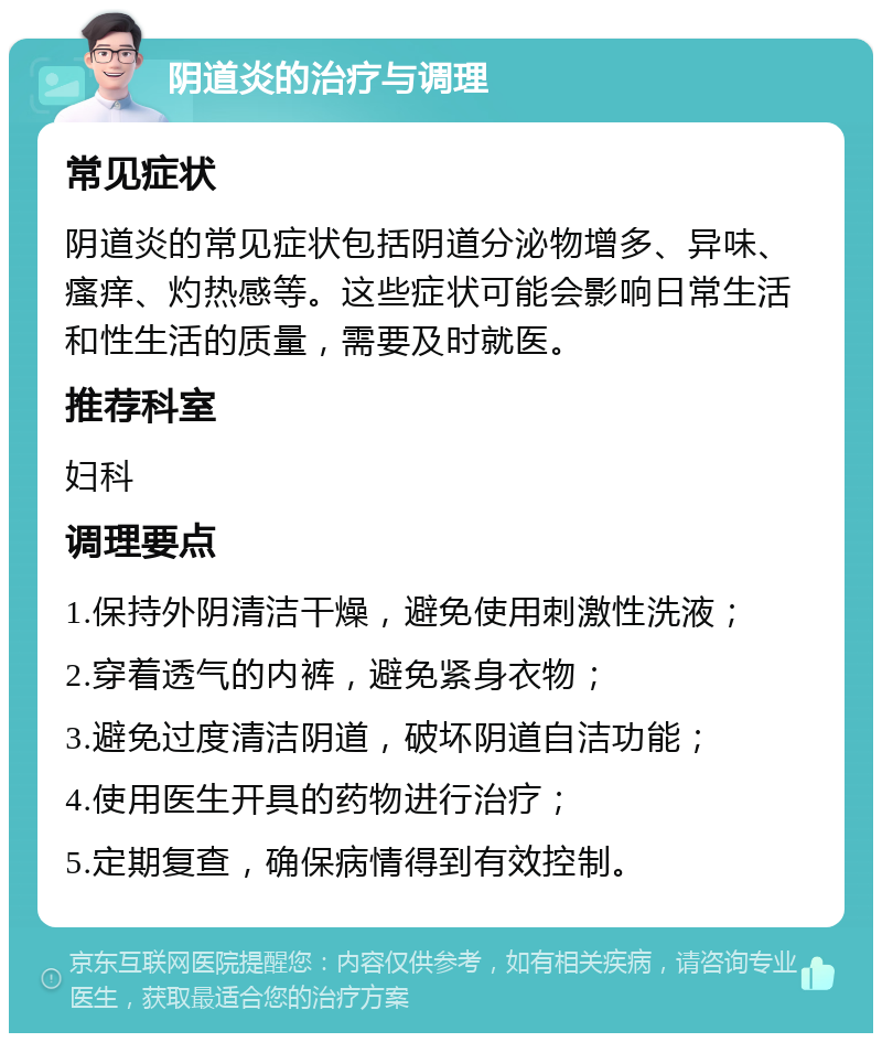 阴道炎的治疗与调理 常见症状 阴道炎的常见症状包括阴道分泌物增多、异味、瘙痒、灼热感等。这些症状可能会影响日常生活和性生活的质量，需要及时就医。 推荐科室 妇科 调理要点 1.保持外阴清洁干燥，避免使用刺激性洗液； 2.穿着透气的内裤，避免紧身衣物； 3.避免过度清洁阴道，破坏阴道自洁功能； 4.使用医生开具的药物进行治疗； 5.定期复查，确保病情得到有效控制。