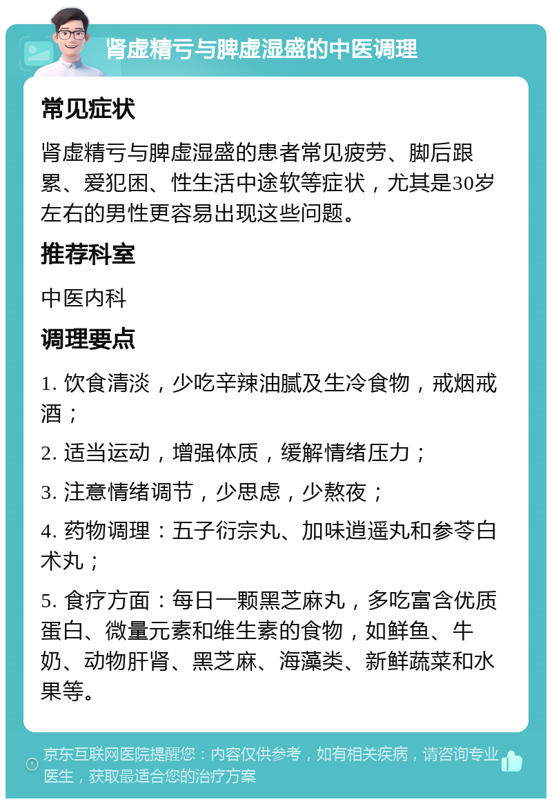 肾虚精亏与脾虚湿盛的中医调理 常见症状 肾虚精亏与脾虚湿盛的患者常见疲劳、脚后跟累、爱犯困、性生活中途软等症状，尤其是30岁左右的男性更容易出现这些问题。 推荐科室 中医内科 调理要点 1. 饮食清淡，少吃辛辣油腻及生冷食物，戒烟戒酒； 2. 适当运动，增强体质，缓解情绪压力； 3. 注意情绪调节，少思虑，少熬夜； 4. 药物调理：五子衍宗丸、加味逍遥丸和参苓白术丸； 5. 食疗方面：每日一颗黑芝麻丸，多吃富含优质蛋白、微量元素和维生素的食物，如鲜鱼、牛奶、动物肝肾、黑芝麻、海藻类、新鲜蔬菜和水果等。