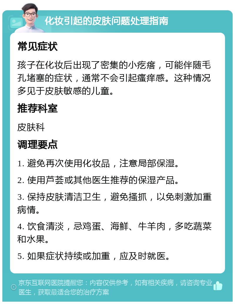 化妆引起的皮肤问题处理指南 常见症状 孩子在化妆后出现了密集的小疙瘩，可能伴随毛孔堵塞的症状，通常不会引起瘙痒感。这种情况多见于皮肤敏感的儿童。 推荐科室 皮肤科 调理要点 1. 避免再次使用化妆品，注意局部保湿。 2. 使用芦荟或其他医生推荐的保湿产品。 3. 保持皮肤清洁卫生，避免搔抓，以免刺激加重病情。 4. 饮食清淡，忌鸡蛋、海鲜、牛羊肉，多吃蔬菜和水果。 5. 如果症状持续或加重，应及时就医。