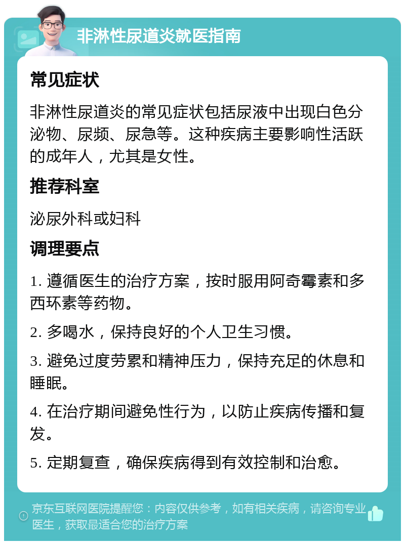 非淋性尿道炎就医指南 常见症状 非淋性尿道炎的常见症状包括尿液中出现白色分泌物、尿频、尿急等。这种疾病主要影响性活跃的成年人，尤其是女性。 推荐科室 泌尿外科或妇科 调理要点 1. 遵循医生的治疗方案，按时服用阿奇霉素和多西环素等药物。 2. 多喝水，保持良好的个人卫生习惯。 3. 避免过度劳累和精神压力，保持充足的休息和睡眠。 4. 在治疗期间避免性行为，以防止疾病传播和复发。 5. 定期复查，确保疾病得到有效控制和治愈。