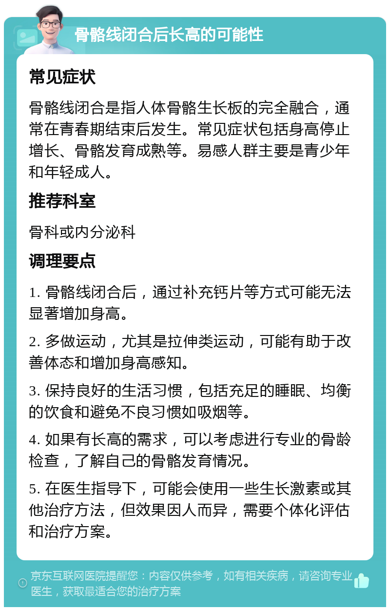 骨骼线闭合后长高的可能性 常见症状 骨骼线闭合是指人体骨骼生长板的完全融合，通常在青春期结束后发生。常见症状包括身高停止增长、骨骼发育成熟等。易感人群主要是青少年和年轻成人。 推荐科室 骨科或内分泌科 调理要点 1. 骨骼线闭合后，通过补充钙片等方式可能无法显著增加身高。 2. 多做运动，尤其是拉伸类运动，可能有助于改善体态和增加身高感知。 3. 保持良好的生活习惯，包括充足的睡眠、均衡的饮食和避免不良习惯如吸烟等。 4. 如果有长高的需求，可以考虑进行专业的骨龄检查，了解自己的骨骼发育情况。 5. 在医生指导下，可能会使用一些生长激素或其他治疗方法，但效果因人而异，需要个体化评估和治疗方案。