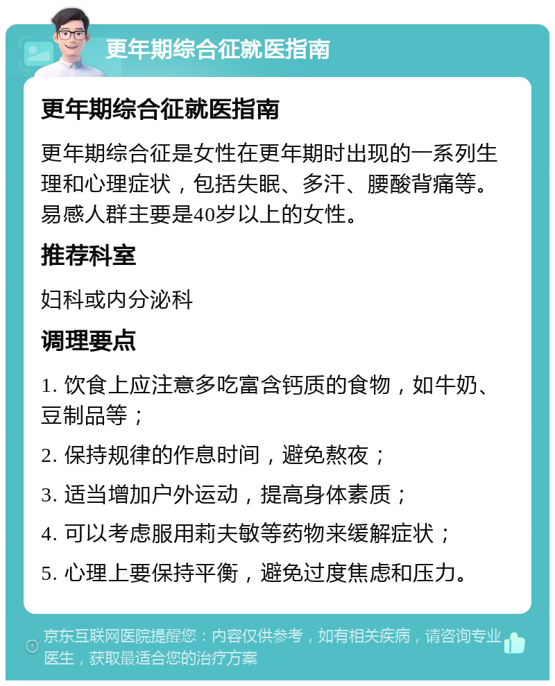 更年期综合征就医指南 更年期综合征就医指南 更年期综合征是女性在更年期时出现的一系列生理和心理症状，包括失眠、多汗、腰酸背痛等。易感人群主要是40岁以上的女性。 推荐科室 妇科或内分泌科 调理要点 1. 饮食上应注意多吃富含钙质的食物，如牛奶、豆制品等； 2. 保持规律的作息时间，避免熬夜； 3. 适当增加户外运动，提高身体素质； 4. 可以考虑服用莉夫敏等药物来缓解症状； 5. 心理上要保持平衡，避免过度焦虑和压力。