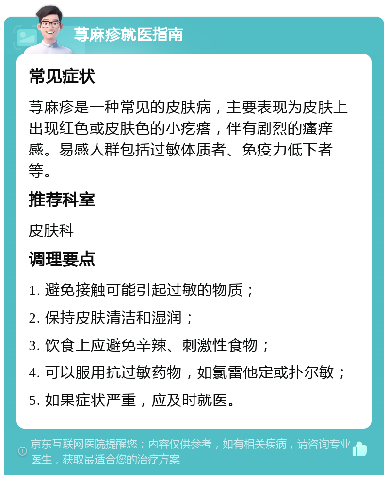 荨麻疹就医指南 常见症状 荨麻疹是一种常见的皮肤病，主要表现为皮肤上出现红色或皮肤色的小疙瘩，伴有剧烈的瘙痒感。易感人群包括过敏体质者、免疫力低下者等。 推荐科室 皮肤科 调理要点 1. 避免接触可能引起过敏的物质； 2. 保持皮肤清洁和湿润； 3. 饮食上应避免辛辣、刺激性食物； 4. 可以服用抗过敏药物，如氯雷他定或扑尔敏； 5. 如果症状严重，应及时就医。