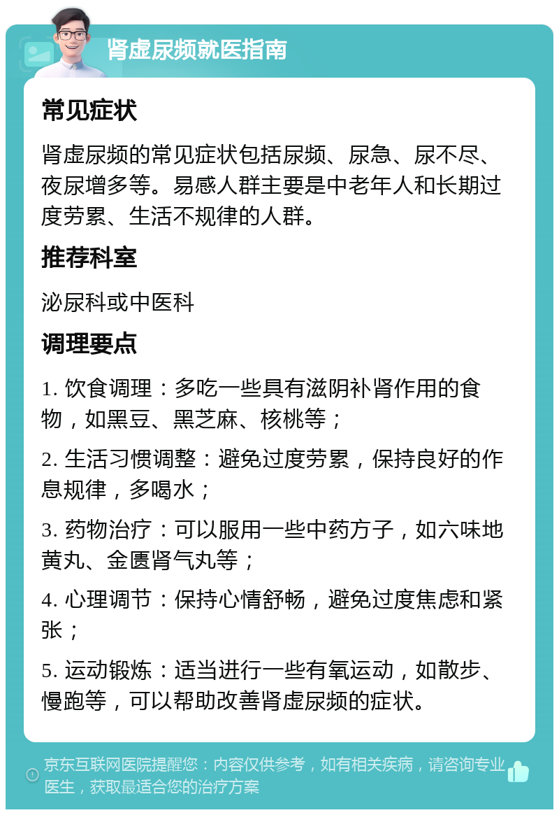 肾虚尿频就医指南 常见症状 肾虚尿频的常见症状包括尿频、尿急、尿不尽、夜尿增多等。易感人群主要是中老年人和长期过度劳累、生活不规律的人群。 推荐科室 泌尿科或中医科 调理要点 1. 饮食调理：多吃一些具有滋阴补肾作用的食物，如黑豆、黑芝麻、核桃等； 2. 生活习惯调整：避免过度劳累，保持良好的作息规律，多喝水； 3. 药物治疗：可以服用一些中药方子，如六味地黄丸、金匮肾气丸等； 4. 心理调节：保持心情舒畅，避免过度焦虑和紧张； 5. 运动锻炼：适当进行一些有氧运动，如散步、慢跑等，可以帮助改善肾虚尿频的症状。