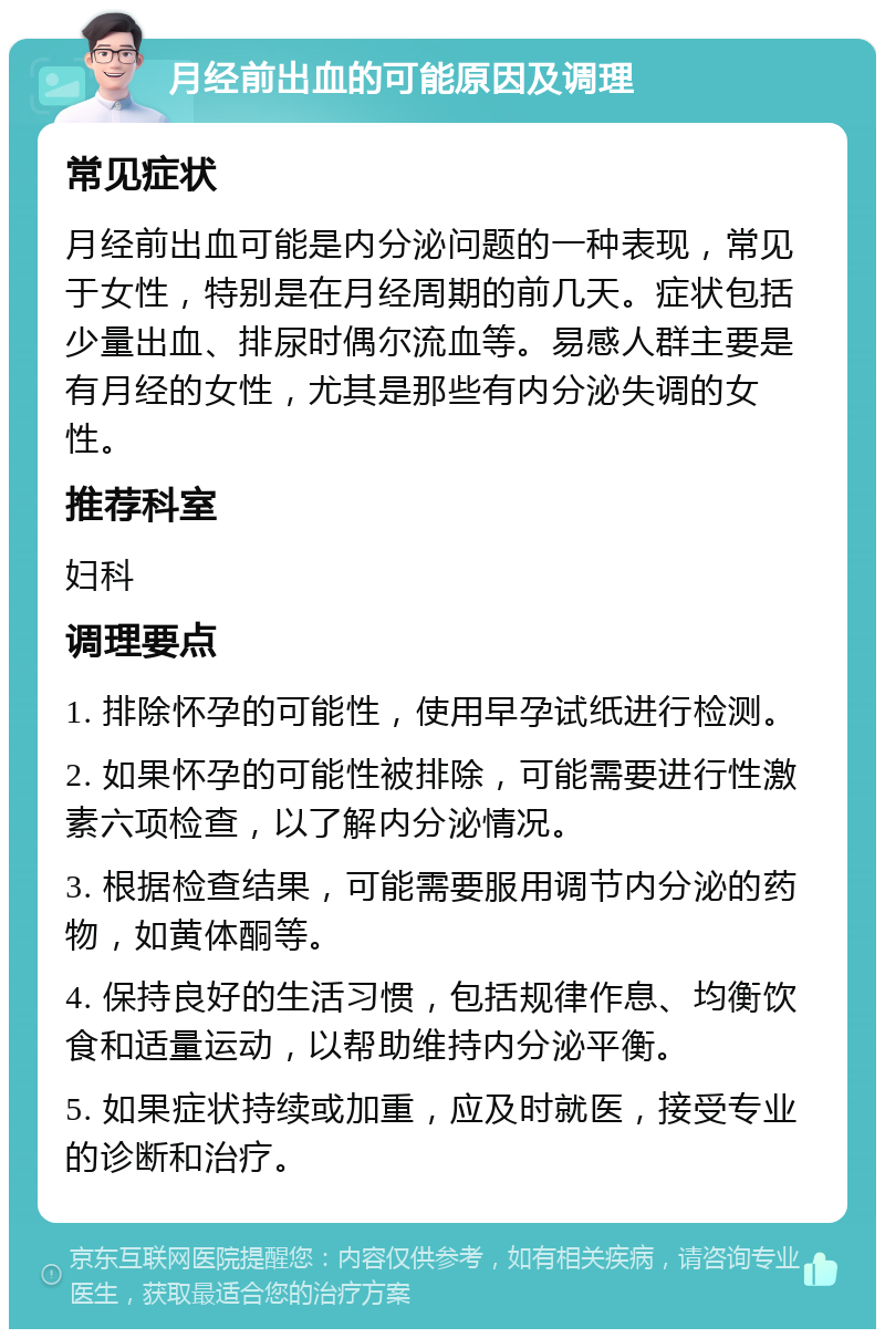 月经前出血的可能原因及调理 常见症状 月经前出血可能是内分泌问题的一种表现，常见于女性，特别是在月经周期的前几天。症状包括少量出血、排尿时偶尔流血等。易感人群主要是有月经的女性，尤其是那些有内分泌失调的女性。 推荐科室 妇科 调理要点 1. 排除怀孕的可能性，使用早孕试纸进行检测。 2. 如果怀孕的可能性被排除，可能需要进行性激素六项检查，以了解内分泌情况。 3. 根据检查结果，可能需要服用调节内分泌的药物，如黄体酮等。 4. 保持良好的生活习惯，包括规律作息、均衡饮食和适量运动，以帮助维持内分泌平衡。 5. 如果症状持续或加重，应及时就医，接受专业的诊断和治疗。