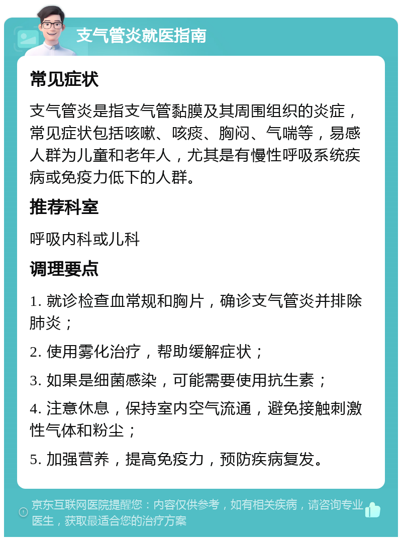 支气管炎就医指南 常见症状 支气管炎是指支气管黏膜及其周围组织的炎症，常见症状包括咳嗽、咳痰、胸闷、气喘等，易感人群为儿童和老年人，尤其是有慢性呼吸系统疾病或免疫力低下的人群。 推荐科室 呼吸内科或儿科 调理要点 1. 就诊检查血常规和胸片，确诊支气管炎并排除肺炎； 2. 使用雾化治疗，帮助缓解症状； 3. 如果是细菌感染，可能需要使用抗生素； 4. 注意休息，保持室内空气流通，避免接触刺激性气体和粉尘； 5. 加强营养，提高免疫力，预防疾病复发。