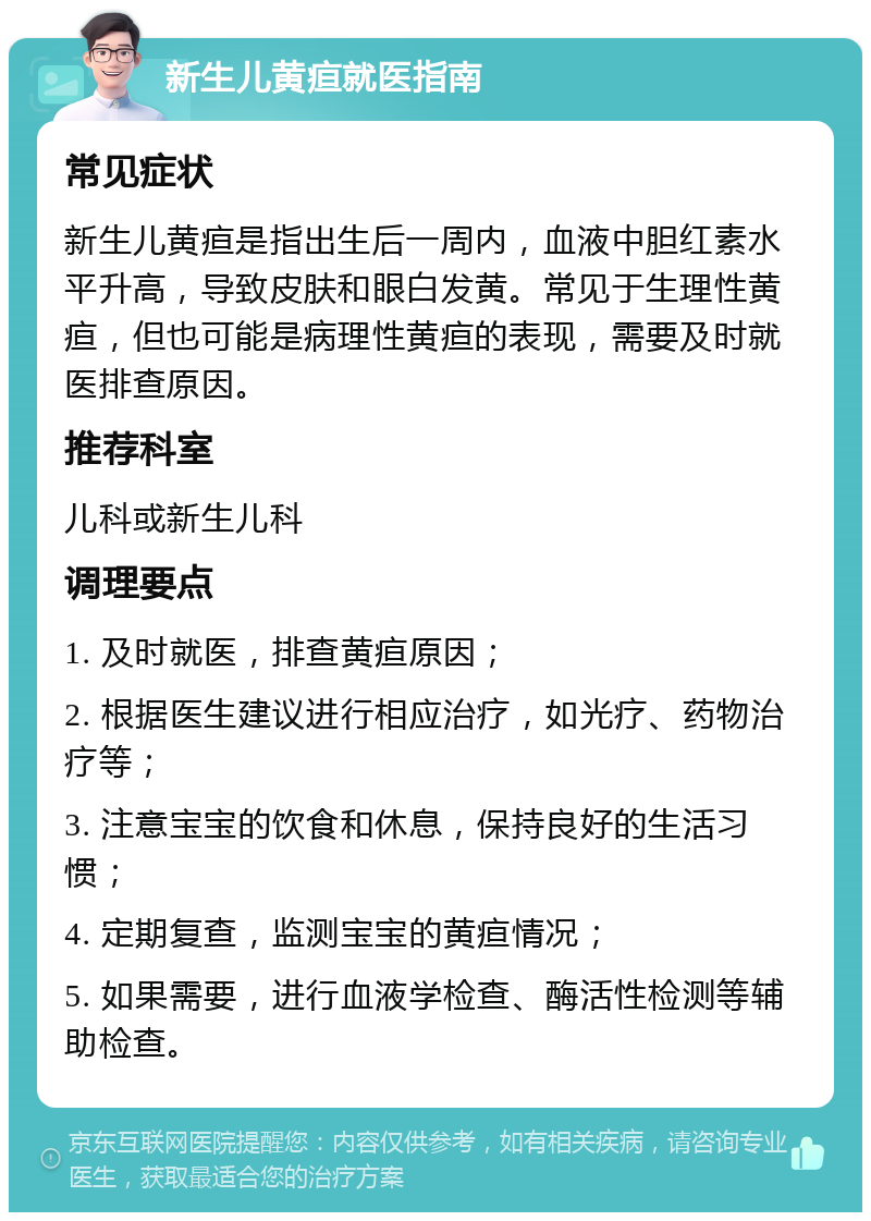 新生儿黄疸就医指南 常见症状 新生儿黄疸是指出生后一周内，血液中胆红素水平升高，导致皮肤和眼白发黄。常见于生理性黄疸，但也可能是病理性黄疸的表现，需要及时就医排查原因。 推荐科室 儿科或新生儿科 调理要点 1. 及时就医，排查黄疸原因； 2. 根据医生建议进行相应治疗，如光疗、药物治疗等； 3. 注意宝宝的饮食和休息，保持良好的生活习惯； 4. 定期复查，监测宝宝的黄疸情况； 5. 如果需要，进行血液学检查、酶活性检测等辅助检查。