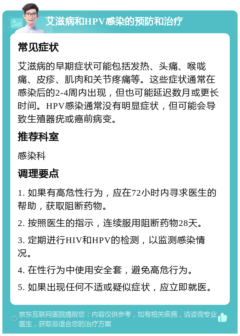 艾滋病和HPV感染的预防和治疗 常见症状 艾滋病的早期症状可能包括发热、头痛、喉咙痛、皮疹、肌肉和关节疼痛等。这些症状通常在感染后的2-4周内出现，但也可能延迟数月或更长时间。HPV感染通常没有明显症状，但可能会导致生殖器疣或癌前病变。 推荐科室 感染科 调理要点 1. 如果有高危性行为，应在72小时内寻求医生的帮助，获取阻断药物。 2. 按照医生的指示，连续服用阻断药物28天。 3. 定期进行HIV和HPV的检测，以监测感染情况。 4. 在性行为中使用安全套，避免高危行为。 5. 如果出现任何不适或疑似症状，应立即就医。