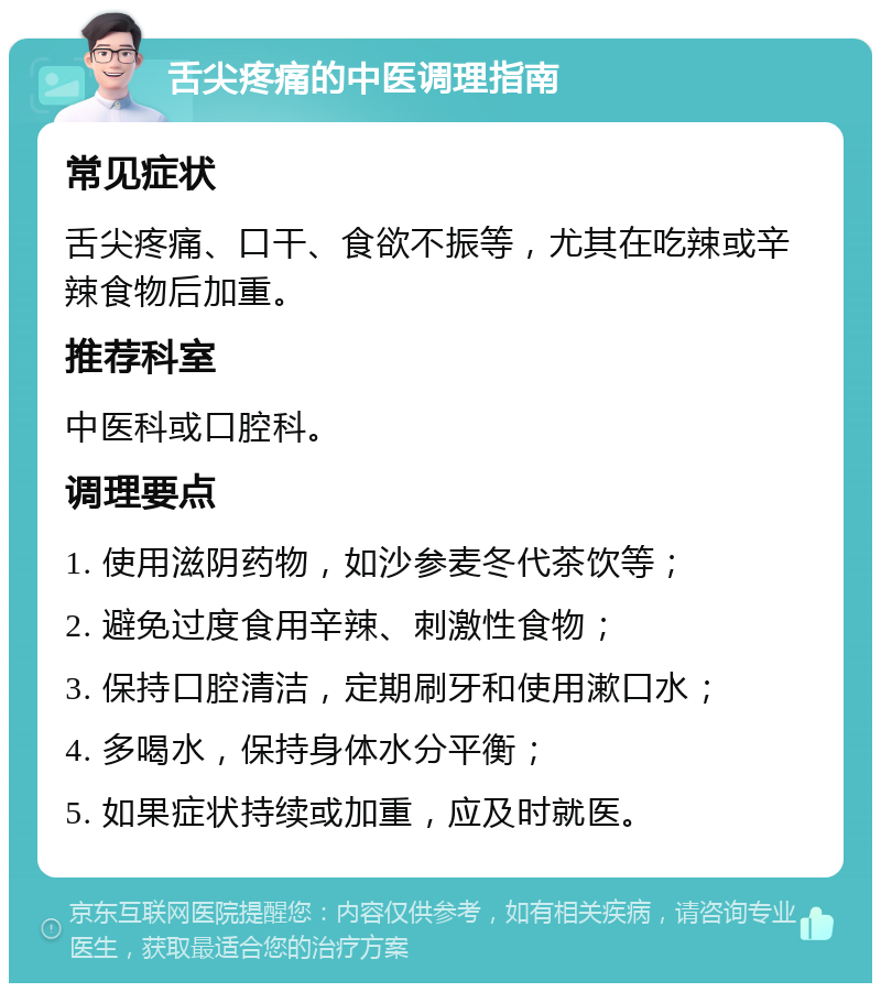 舌尖疼痛的中医调理指南 常见症状 舌尖疼痛、口干、食欲不振等，尤其在吃辣或辛辣食物后加重。 推荐科室 中医科或口腔科。 调理要点 1. 使用滋阴药物，如沙参麦冬代茶饮等； 2. 避免过度食用辛辣、刺激性食物； 3. 保持口腔清洁，定期刷牙和使用漱口水； 4. 多喝水，保持身体水分平衡； 5. 如果症状持续或加重，应及时就医。