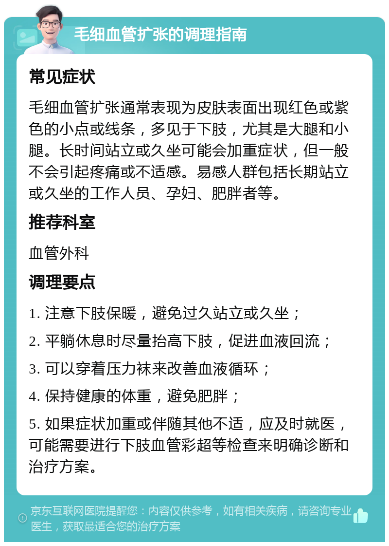 毛细血管扩张的调理指南 常见症状 毛细血管扩张通常表现为皮肤表面出现红色或紫色的小点或线条，多见于下肢，尤其是大腿和小腿。长时间站立或久坐可能会加重症状，但一般不会引起疼痛或不适感。易感人群包括长期站立或久坐的工作人员、孕妇、肥胖者等。 推荐科室 血管外科 调理要点 1. 注意下肢保暖，避免过久站立或久坐； 2. 平躺休息时尽量抬高下肢，促进血液回流； 3. 可以穿着压力袜来改善血液循环； 4. 保持健康的体重，避免肥胖； 5. 如果症状加重或伴随其他不适，应及时就医，可能需要进行下肢血管彩超等检查来明确诊断和治疗方案。