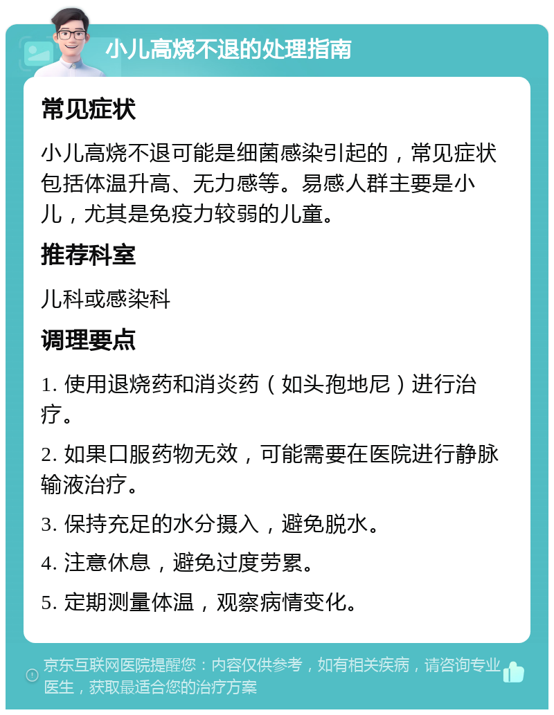 小儿高烧不退的处理指南 常见症状 小儿高烧不退可能是细菌感染引起的，常见症状包括体温升高、无力感等。易感人群主要是小儿，尤其是免疫力较弱的儿童。 推荐科室 儿科或感染科 调理要点 1. 使用退烧药和消炎药（如头孢地尼）进行治疗。 2. 如果口服药物无效，可能需要在医院进行静脉输液治疗。 3. 保持充足的水分摄入，避免脱水。 4. 注意休息，避免过度劳累。 5. 定期测量体温，观察病情变化。