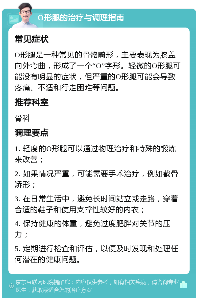 O形腿的治疗与调理指南 常见症状 O形腿是一种常见的骨骼畸形，主要表现为膝盖向外弯曲，形成了一个“O”字形。轻微的O形腿可能没有明显的症状，但严重的O形腿可能会导致疼痛、不适和行走困难等问题。 推荐科室 骨科 调理要点 1. 轻度的O形腿可以通过物理治疗和特殊的锻炼来改善； 2. 如果情况严重，可能需要手术治疗，例如截骨矫形； 3. 在日常生活中，避免长时间站立或走路，穿着合适的鞋子和使用支撑性较好的内衣； 4. 保持健康的体重，避免过度肥胖对关节的压力； 5. 定期进行检查和评估，以便及时发现和处理任何潜在的健康问题。