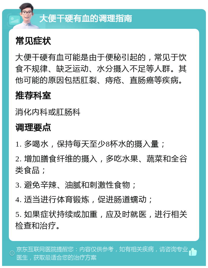 大便干硬有血的调理指南 常见症状 大便干硬有血可能是由于便秘引起的，常见于饮食不规律、缺乏运动、水分摄入不足等人群。其他可能的原因包括肛裂、痔疮、直肠癌等疾病。 推荐科室 消化内科或肛肠科 调理要点 1. 多喝水，保持每天至少8杯水的摄入量； 2. 增加膳食纤维的摄入，多吃水果、蔬菜和全谷类食品； 3. 避免辛辣、油腻和刺激性食物； 4. 适当进行体育锻炼，促进肠道蠕动； 5. 如果症状持续或加重，应及时就医，进行相关检查和治疗。