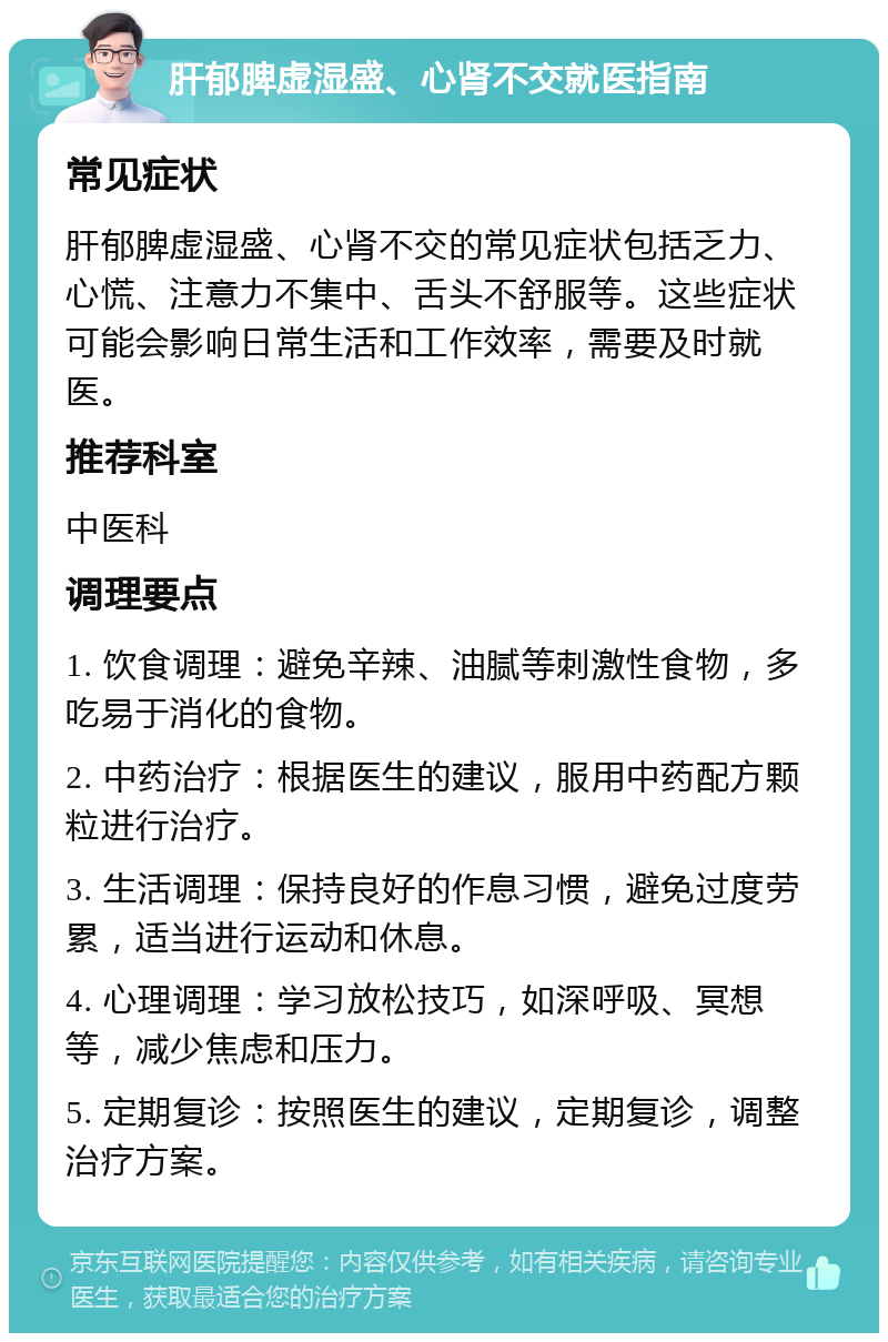 肝郁脾虚湿盛、心肾不交就医指南 常见症状 肝郁脾虚湿盛、心肾不交的常见症状包括乏力、心慌、注意力不集中、舌头不舒服等。这些症状可能会影响日常生活和工作效率，需要及时就医。 推荐科室 中医科 调理要点 1. 饮食调理：避免辛辣、油腻等刺激性食物，多吃易于消化的食物。 2. 中药治疗：根据医生的建议，服用中药配方颗粒进行治疗。 3. 生活调理：保持良好的作息习惯，避免过度劳累，适当进行运动和休息。 4. 心理调理：学习放松技巧，如深呼吸、冥想等，减少焦虑和压力。 5. 定期复诊：按照医生的建议，定期复诊，调整治疗方案。