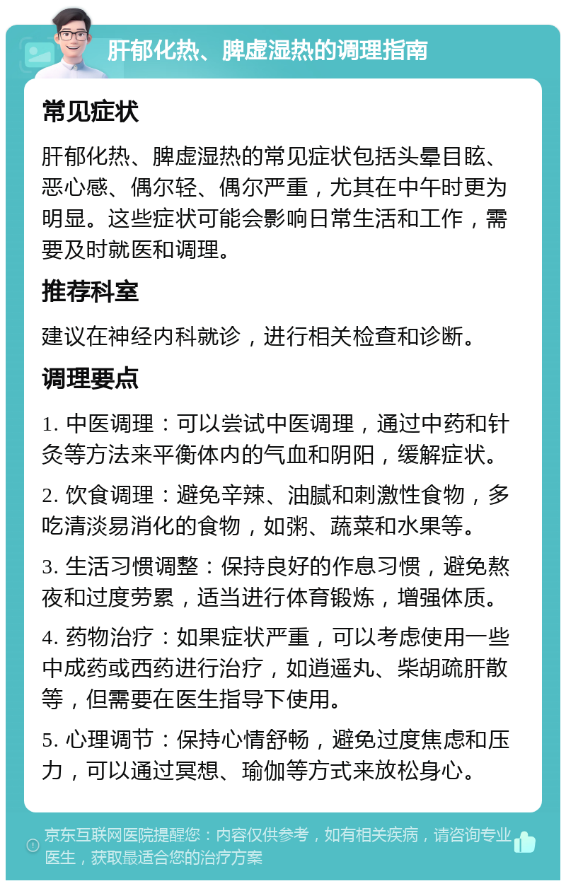 肝郁化热、脾虚湿热的调理指南 常见症状 肝郁化热、脾虚湿热的常见症状包括头晕目眩、恶心感、偶尔轻、偶尔严重，尤其在中午时更为明显。这些症状可能会影响日常生活和工作，需要及时就医和调理。 推荐科室 建议在神经内科就诊，进行相关检查和诊断。 调理要点 1. 中医调理：可以尝试中医调理，通过中药和针灸等方法来平衡体内的气血和阴阳，缓解症状。 2. 饮食调理：避免辛辣、油腻和刺激性食物，多吃清淡易消化的食物，如粥、蔬菜和水果等。 3. 生活习惯调整：保持良好的作息习惯，避免熬夜和过度劳累，适当进行体育锻炼，增强体质。 4. 药物治疗：如果症状严重，可以考虑使用一些中成药或西药进行治疗，如逍遥丸、柴胡疏肝散等，但需要在医生指导下使用。 5. 心理调节：保持心情舒畅，避免过度焦虑和压力，可以通过冥想、瑜伽等方式来放松身心。