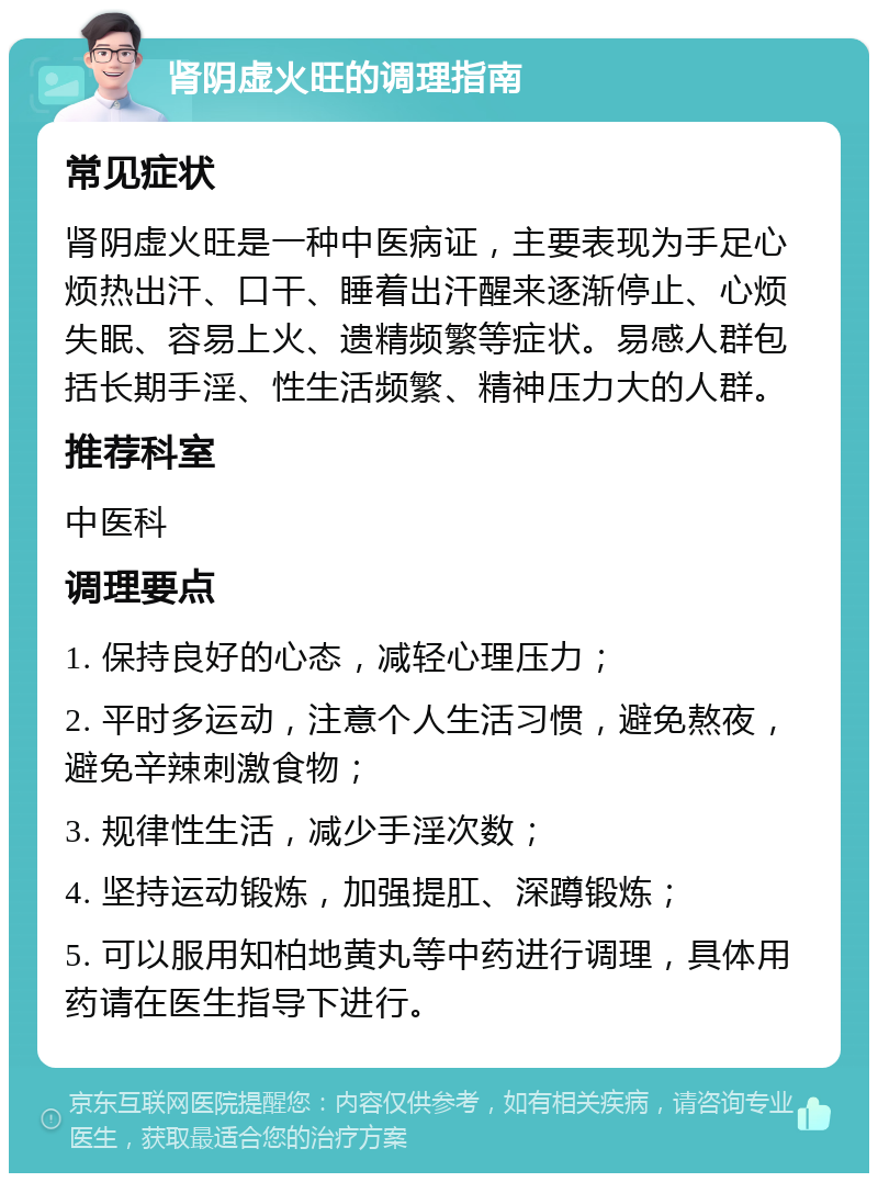 肾阴虚火旺的调理指南 常见症状 肾阴虚火旺是一种中医病证，主要表现为手足心烦热出汗、口干、睡着出汗醒来逐渐停止、心烦失眠、容易上火、遗精频繁等症状。易感人群包括长期手淫、性生活频繁、精神压力大的人群。 推荐科室 中医科 调理要点 1. 保持良好的心态，减轻心理压力； 2. 平时多运动，注意个人生活习惯，避免熬夜，避免辛辣刺激食物； 3. 规律性生活，减少手淫次数； 4. 坚持运动锻炼，加强提肛、深蹲锻炼； 5. 可以服用知柏地黄丸等中药进行调理，具体用药请在医生指导下进行。