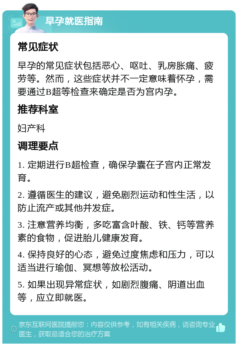 早孕就医指南 常见症状 早孕的常见症状包括恶心、呕吐、乳房胀痛、疲劳等。然而，这些症状并不一定意味着怀孕，需要通过B超等检查来确定是否为宫内孕。 推荐科室 妇产科 调理要点 1. 定期进行B超检查，确保孕囊在子宫内正常发育。 2. 遵循医生的建议，避免剧烈运动和性生活，以防止流产或其他并发症。 3. 注意营养均衡，多吃富含叶酸、铁、钙等营养素的食物，促进胎儿健康发育。 4. 保持良好的心态，避免过度焦虑和压力，可以适当进行瑜伽、冥想等放松活动。 5. 如果出现异常症状，如剧烈腹痛、阴道出血等，应立即就医。