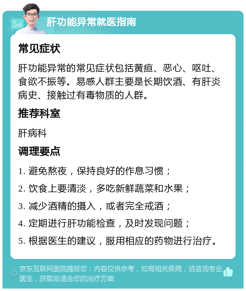 肝功能异常就医指南 常见症状 肝功能异常的常见症状包括黄疸、恶心、呕吐、食欲不振等。易感人群主要是长期饮酒、有肝炎病史、接触过有毒物质的人群。 推荐科室 肝病科 调理要点 1. 避免熬夜，保持良好的作息习惯； 2. 饮食上要清淡，多吃新鲜蔬菜和水果； 3. 减少酒精的摄入，或者完全戒酒； 4. 定期进行肝功能检查，及时发现问题； 5. 根据医生的建议，服用相应的药物进行治疗。