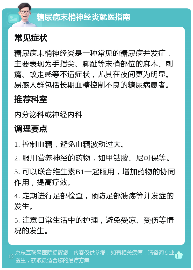 糖尿病末梢神经炎就医指南 常见症状 糖尿病末梢神经炎是一种常见的糖尿病并发症，主要表现为手指尖、脚趾等末梢部位的麻木、刺痛、蚁走感等不适症状，尤其在夜间更为明显。易感人群包括长期血糖控制不良的糖尿病患者。 推荐科室 内分泌科或神经内科 调理要点 1. 控制血糖，避免血糖波动过大。 2. 服用营养神经的药物，如甲钴胺、尼可保等。 3. 可以联合维生素B1一起服用，增加药物的协同作用，提高疗效。 4. 定期进行足部检查，预防足部溃疡等并发症的发生。 5. 注意日常生活中的护理，避免受凉、受伤等情况的发生。