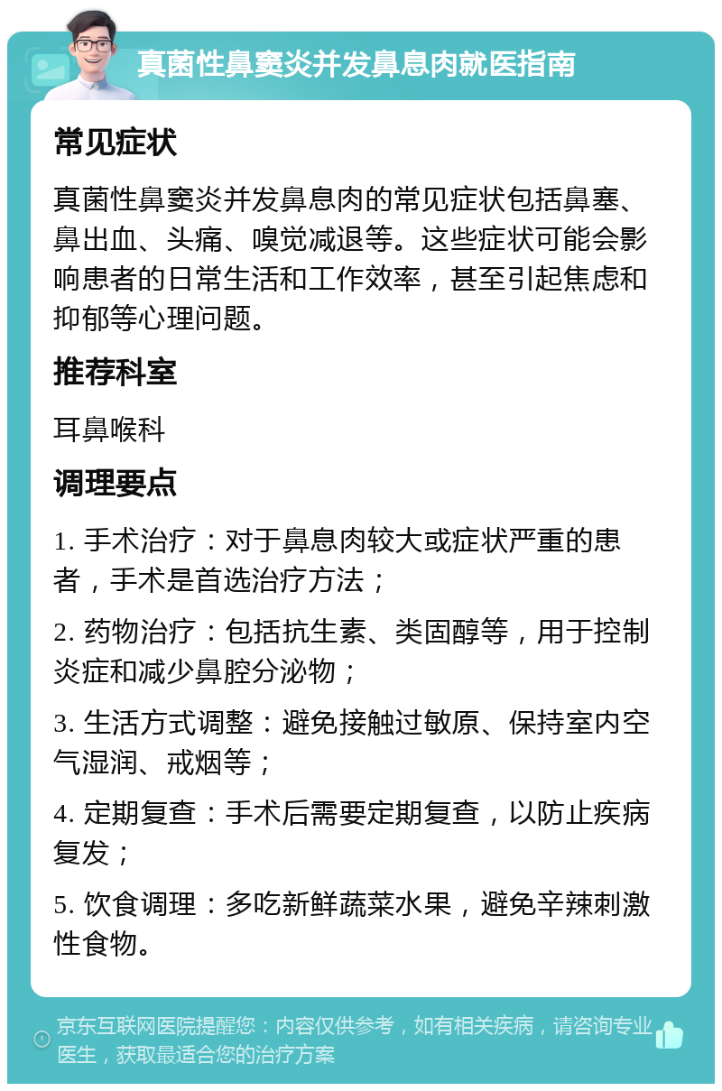 真菌性鼻窦炎并发鼻息肉就医指南 常见症状 真菌性鼻窦炎并发鼻息肉的常见症状包括鼻塞、鼻出血、头痛、嗅觉减退等。这些症状可能会影响患者的日常生活和工作效率，甚至引起焦虑和抑郁等心理问题。 推荐科室 耳鼻喉科 调理要点 1. 手术治疗：对于鼻息肉较大或症状严重的患者，手术是首选治疗方法； 2. 药物治疗：包括抗生素、类固醇等，用于控制炎症和减少鼻腔分泌物； 3. 生活方式调整：避免接触过敏原、保持室内空气湿润、戒烟等； 4. 定期复查：手术后需要定期复查，以防止疾病复发； 5. 饮食调理：多吃新鲜蔬菜水果，避免辛辣刺激性食物。