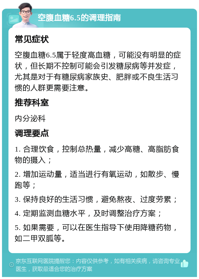 空腹血糖6.5的调理指南 常见症状 空腹血糖6.5属于轻度高血糖，可能没有明显的症状，但长期不控制可能会引发糖尿病等并发症，尤其是对于有糖尿病家族史、肥胖或不良生活习惯的人群更需要注意。 推荐科室 内分泌科 调理要点 1. 合理饮食，控制总热量，减少高糖、高脂肪食物的摄入； 2. 增加运动量，适当进行有氧运动，如散步、慢跑等； 3. 保持良好的生活习惯，避免熬夜、过度劳累； 4. 定期监测血糖水平，及时调整治疗方案； 5. 如果需要，可以在医生指导下使用降糖药物，如二甲双胍等。